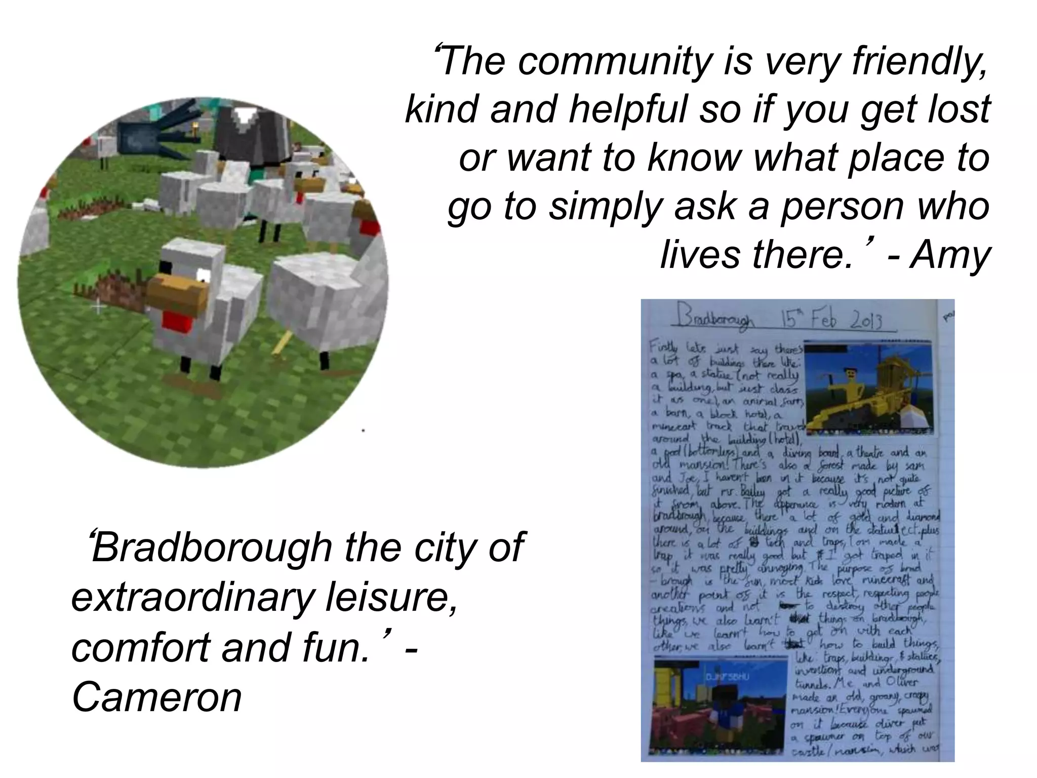 ‘The community is very friendly,
kind and helpful so if you get lost
or want to know what place to
go to simply ask a person who
lives there.’ - Amy
‘Bradborough the city of
extraordinary leisure,
comfort and fun.’ -
Cameron
 