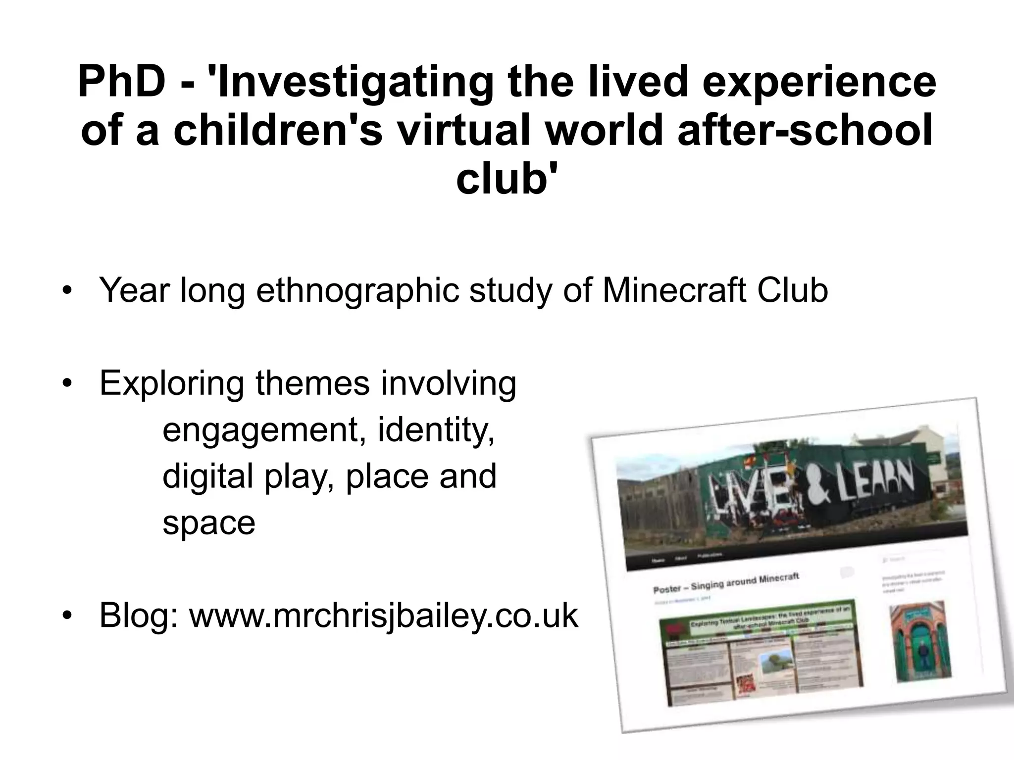 PhD - 'Investigating the lived experience
of a children's virtual world after-school
club'
• Year long ethnographic study of Minecraft Club
• Exploring themes involving
engagement, identity,
digital play, place and
space
• Blog: www.mrchrisjbailey.co.uk
 
