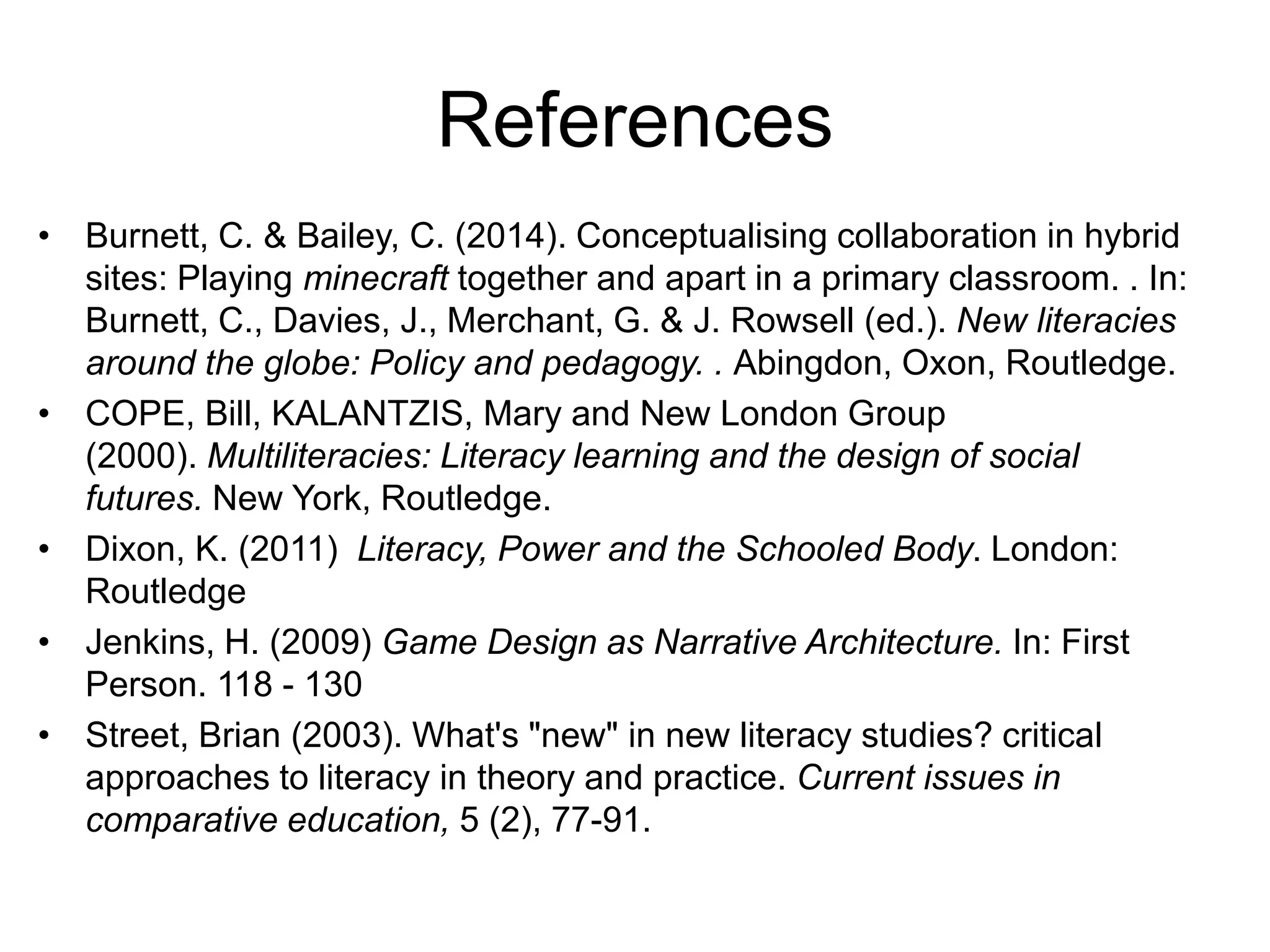 References
• Burnett, C. & Bailey, C. (2014). Conceptualising collaboration in hybrid
sites: Playing minecraft together and apart in a primary classroom. . In:
Burnett, C., Davies, J., Merchant, G. & J. Rowsell (ed.). New literacies
around the globe: Policy and pedagogy. . Abingdon, Oxon, Routledge.
• COPE, Bill, KALANTZIS, Mary and New London Group
(2000). Multiliteracies: Literacy learning and the design of social
futures. New York, Routledge.
• Dixon, K. (2011) Literacy, Power and the Schooled Body. London:
Routledge
• Jenkins, H. (2009) Game Design as Narrative Architecture. In: First
Person. 118 - 130
• Street, Brian (2003). What's "new" in new literacy studies? critical
approaches to literacy in theory and practice. Current issues in
comparative education, 5 (2), 77-91.
 