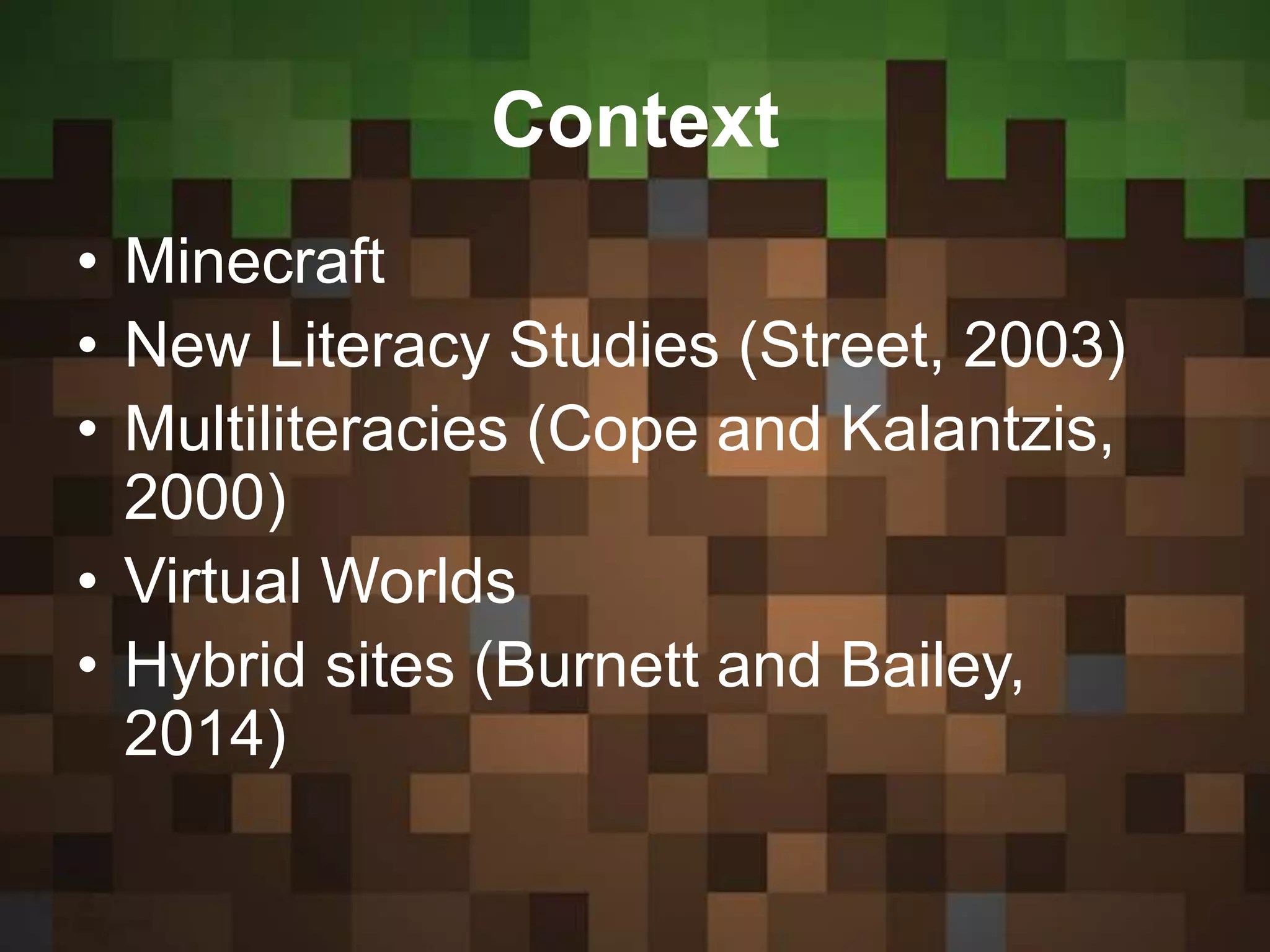 Context
• Minecraft
• New Literacy Studies (Street, 2003)
• Multiliteracies (Cope and Kalantzis,
2000)
• Virtual Worlds
• Hybrid sites (Burnett and Bailey,
2014)
 