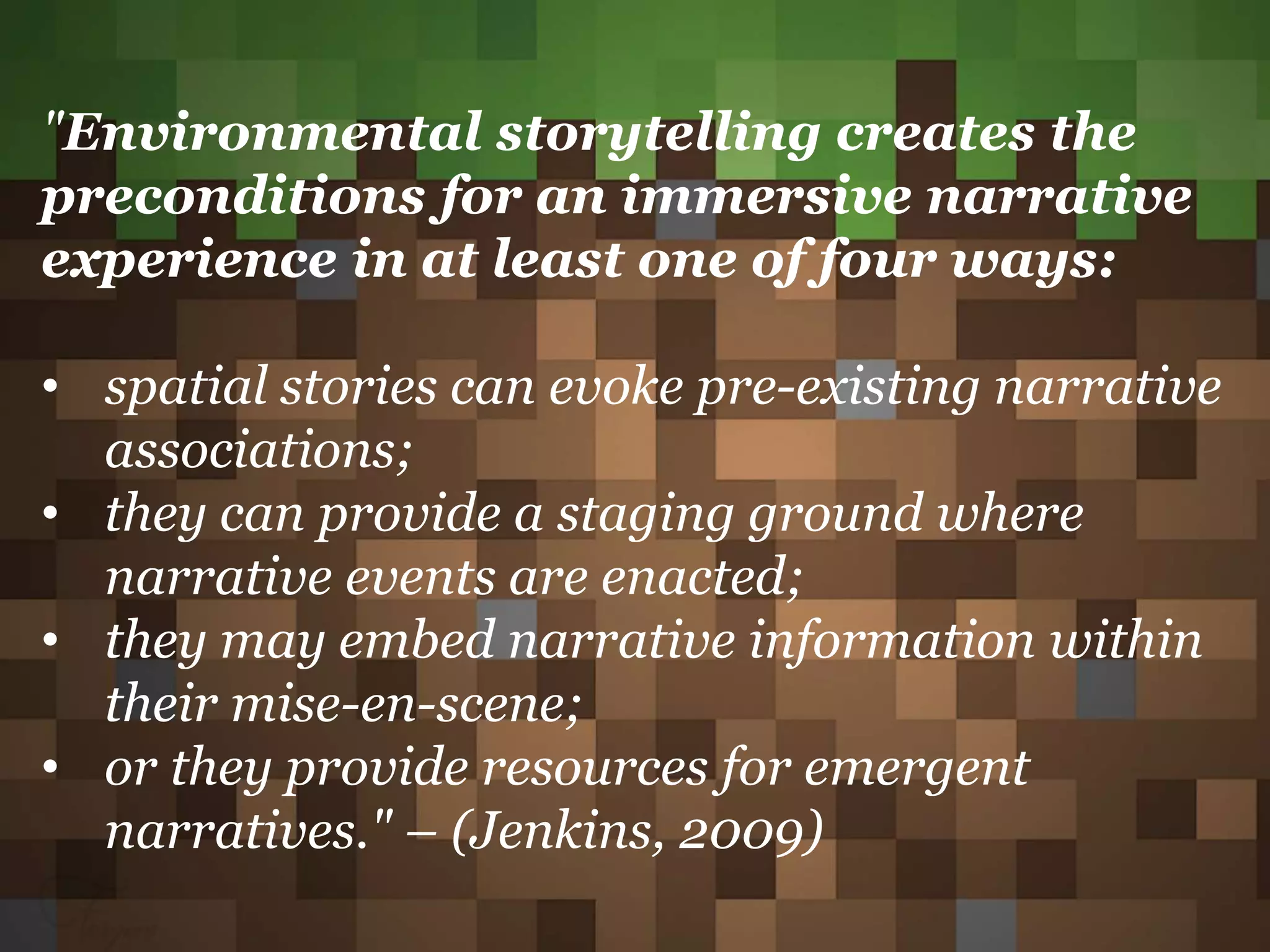 "Environmental storytelling creates the
preconditions for an immersive narrative
experience in at least one of four ways:
• spatial stories can evoke pre-existing narrative
associations;
• they can provide a staging ground where
narrative events are enacted;
• they may embed narrative information within
their mise-en-scene;
• or they provide resources for emergent
narratives." – (Jenkins, 2009)
 