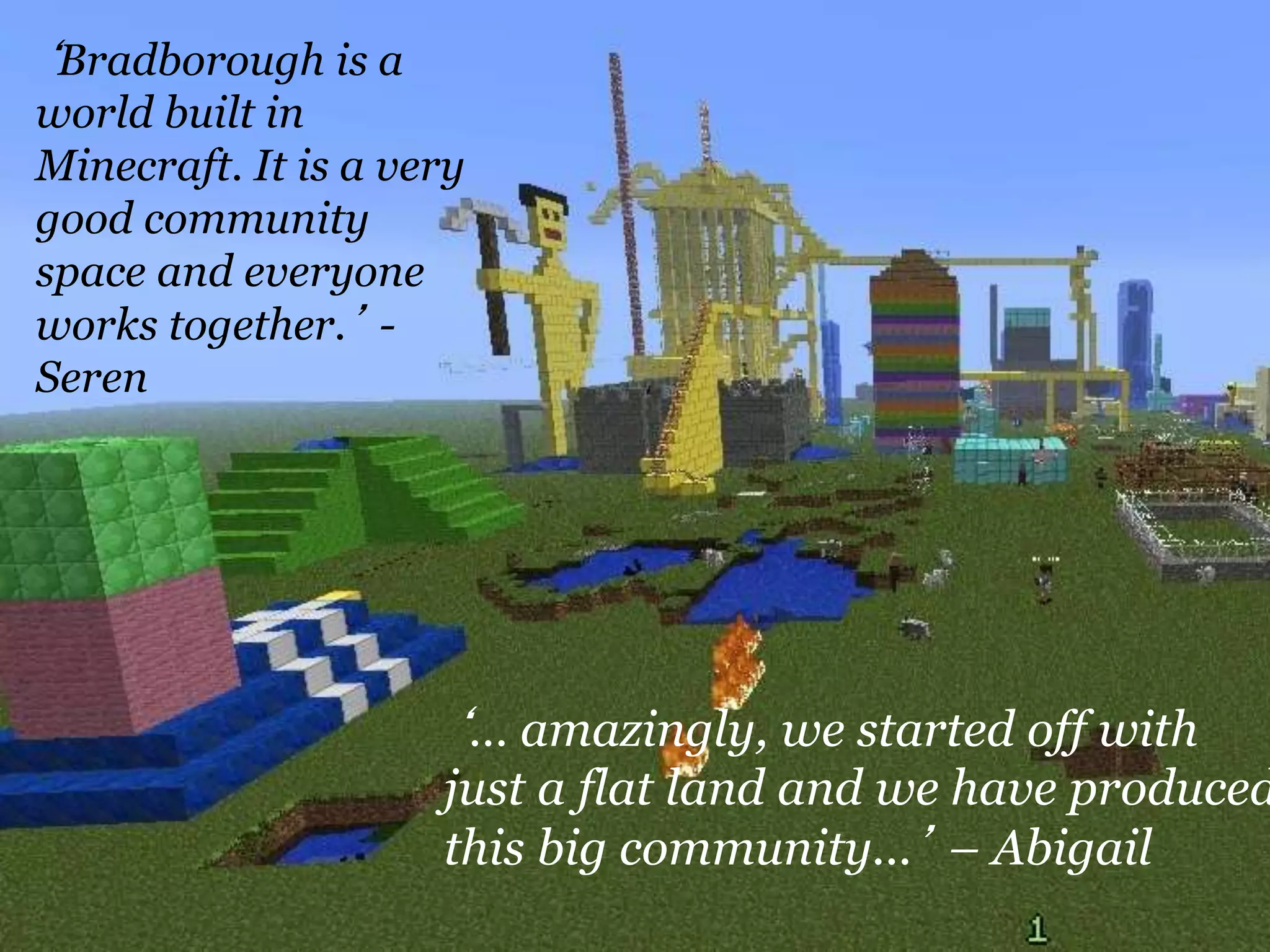 ‘Bradborough is a
world built in
Minecraft. It is a very
good community
space and everyone
works together.’ -
Seren
‘… amazingly, we started off with
just a flat land and we have produced
this big community...’ – Abigail
 