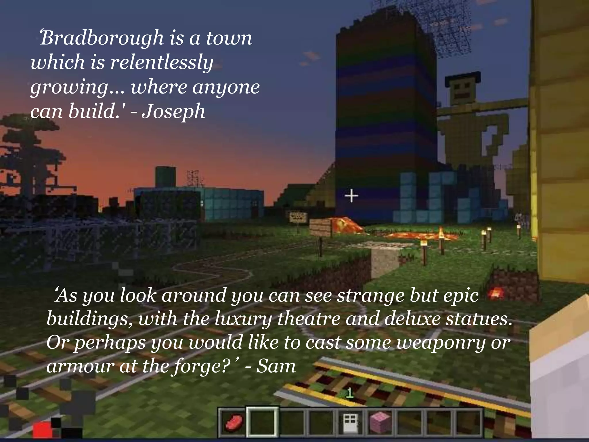 ‘Bradborough is a town
which is relentlessly
growing... where anyone
can build.' - Joseph
‘As you look around you can see strange but epic
buildings, with the luxury theatre and deluxe statues.
Or perhaps you would like to cast some weaponry or
armour at the forge?’ - Sam
 