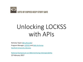 LOTS OF COPIES KEEP STUFF SAFE
Unlocking LOCKSS
with APIs
Nicholas Taylor (@nullhandle)
Program Manager, LOCKSS and Web Archiving
Stanford University Libraries
National Symposium on Web Archiving Interoperability
22 February 2017
 