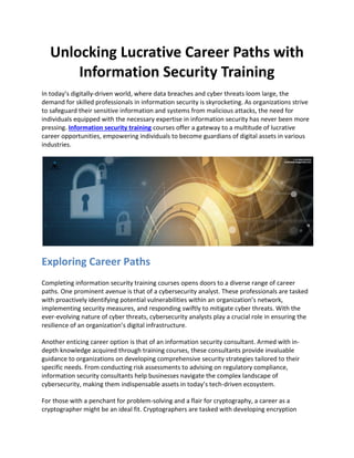 Unlocking Lucrative Career Paths with
Information Security Training
In today’s digitally-driven world, where data breaches and cyber threats loom large, the
demand for skilled professionals in information security is skyrocketing. As organizations strive
to safeguard their sensitive information and systems from malicious attacks, the need for
individuals equipped with the necessary expertise in information security has never been more
pressing. Information security training courses offer a gateway to a multitude of lucrative
career opportunities, empowering individuals to become guardians of digital assets in various
industries.
Exploring Career Paths
Completing information security training courses opens doors to a diverse range of career
paths. One prominent avenue is that of a cybersecurity analyst. These professionals are tasked
with proactively identifying potential vulnerabilities within an organization’s network,
implementing security measures, and responding swiftly to mitigate cyber threats. With the
ever-evolving nature of cyber threats, cybersecurity analysts play a crucial role in ensuring the
resilience of an organization’s digital infrastructure.
Another enticing career option is that of an information security consultant. Armed with in-
depth knowledge acquired through training courses, these consultants provide invaluable
guidance to organizations on developing comprehensive security strategies tailored to their
specific needs. From conducting risk assessments to advising on regulatory compliance,
information security consultants help businesses navigate the complex landscape of
cybersecurity, making them indispensable assets in today’s tech-driven ecosystem.
For those with a penchant for problem-solving and a flair for cryptography, a career as a
cryptographer might be an ideal fit. Cryptographers are tasked with developing encryption
 