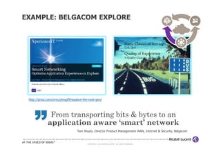EXAMPLE: BELGACOM EXPLORE




 http://prezi.com/ovvczjhrqgf9/explore-the-next-gen/




               From transporting bits & bytes to an
     ”        application aware ‘smart’ network
                                  Tom Wuyts, Director Product Management WAN, Internet & Security, Belgacom


                                                                    6
                                          COPYRIGHT © 2011 ALCATEL-LUCENT. ALL RIGHTS RESERVED.
 