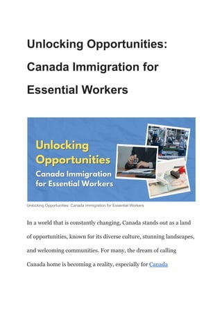 Unlocking Opportunities:
Canada Immigration for
Essential Workers
Unlocking Opportunities: Canada Immigration for Essential Workers
In a world that is constantly changing, Canada stands out as a land
of opportunities, known for its diverse culture, stunning landscapes,
and welcoming communities. For many, the dream of calling
Canada home is becoming a reality, especially for Canada
 