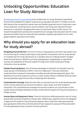 Unlocking Opportunities: Education
Loan for Study Abroad
An education loan for study abroad and a student loan for study abroad are specialized
financial tools designed to support students pursuing higher education in foreign countries.
With features like competitive interest rates and flexible repayment terms, these loans cover
various expenses, including tuition, accommodation, and living costs. Beyond financial
assistance, successfully managing these loans can positively impact credit history. The
streamlined application process and comprehensive coverage make education loan for study
abroad and student loan for study abroad accessible, empowering students to turn their
global academic aspirations into reality.
Why should you apply for an education loan
for study abroad?
Navigating Financial Barriers: The cost of tuition, living expenses, and other associated costs
can be daunting for students planning to study abroad. An education loan for study abroad
or a student loan for study abroad acts as a valuable resource, helping students navigate
these financial barriers. Whether pursuing undergraduate, postgraduate, or specialized
courses, the availability of financial support through loans makes studying at foreign
institutions more accessible.
Flexible Financing Options: One of the key advantages of opting for an education loan for
study abroad is the flexibility it offers in terms of repayment. Financial institutions
understand the investment in education and often provide tailored repayment plans. This
flexibility ensures that students can focus on their studies without immediate financial strain
and can gradually repay the loan after completing their education.
Comprehensive Coverage: Beyond tuition fees, an education loan for study abroad typically
covers various expenses such as accommodation, travel, books, and other academic
necessities. This comprehensive coverage ensures that students can concentrate on their
studies without being burdened by the day-to-day financial aspects of living and studying in a
foreign country.
Interest Rates and Repayment Terms: Financial institutions offering education loan for study
abroad often provide competitive interest rates. Additionally, repayment terms are designed
to align with the student’s future financial capacity. Many institutions offer grace periods
post-graduation before the commencement of loan repayment, easing the financial burden
on fresh graduates as they transition into the workforce.
 