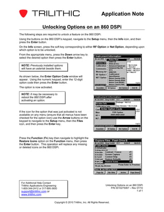 Application Note

                     Unlocking Options on an 860 DSPi
The following steps are required to unlock a feature on the 860 DSPi:
Using the buttons on the 860 DSPi’s keypad, navigate to the Setup menu, then the Info icon, and then
press the Enter button.
On the Info screen, press the soft key corresponding to either RF Option or Net Option, depending upon
which option is to be unlocked.
From the appropriate menu, press the Down arrow key to
select the desired option then press the Enter button.

 NOTE: Previously installed options
 will have an asterisk beside them.

As shown below, the Enter Option Code window will
appear. Using the numeric keypad, enter the 12-digit
option code then press the Enter button.
The option is now activated.

 NOTE: It may be necessary to
 reboot the 860 DSPi after
 activating an option.



If the icon for the option that was just activated is not
available on any menu (ensure that all menus have been
checked for the option icon) use the Arrow buttons on the
keypad to navigate to the Setup menu, then the Files
icon, and then press the Enter key.




Press the Function (Fn) key then navigate to highlight the
Restore Icons option on the Function menu, then press
the Enter button. This operation will replace any missing
or deleted icons on the 860 DSPi.




 For Additional Help Contact
 Trilithic Applications Engineering                                              Unlocking Options on an 860 DSPi
 1-800-344-2412 or 317-895-3600                                                      P/N 0010275067 – Rev 07/10
 support@trilithic.com or                                                                                   1 of 1
 www.trilithic.com

                                Copyright © 2010 Trilithic, Inc. All Rights Reserved.
 