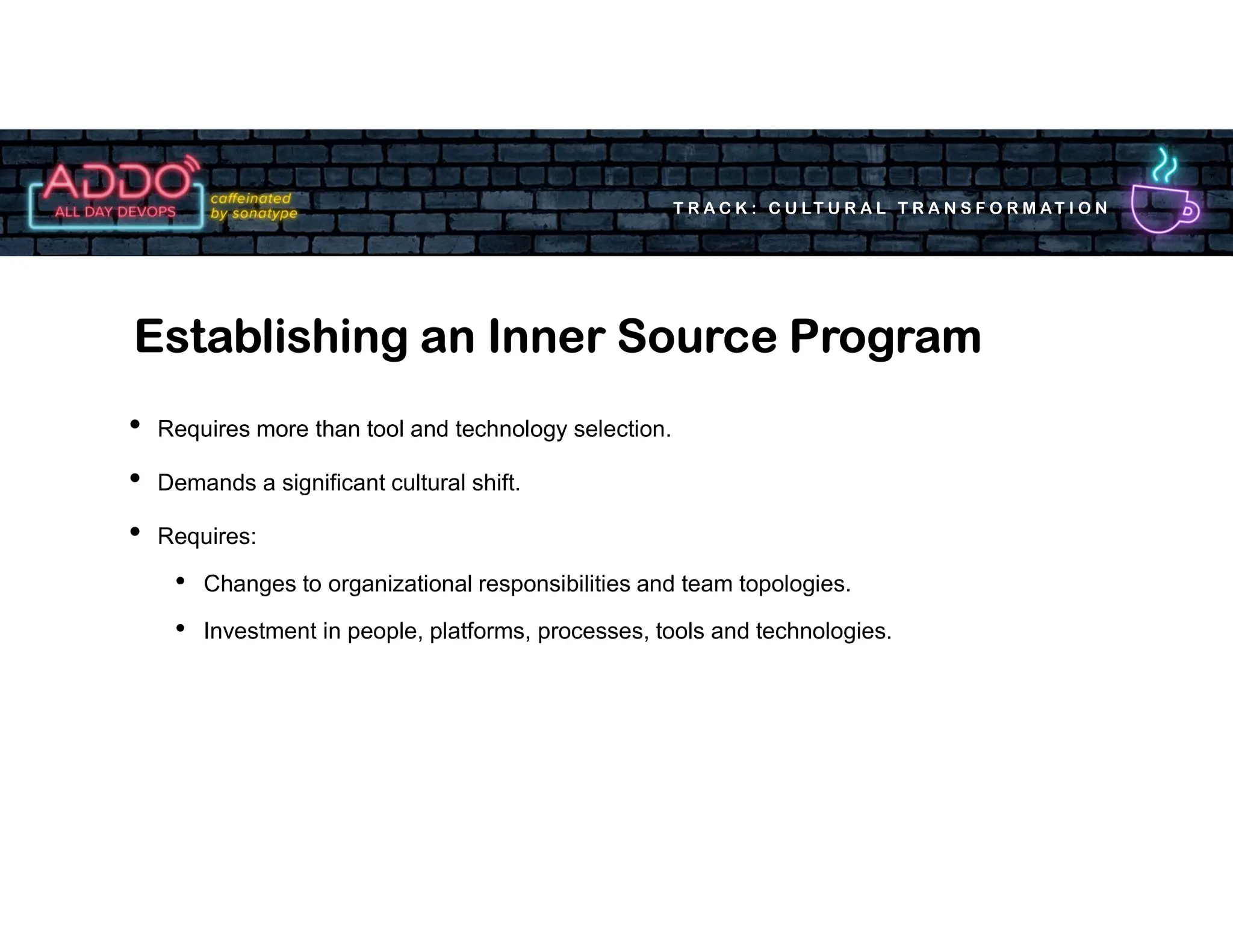 T R A C K : C U LT U R A L T R A N S F O R M AT I O N
• Requires more than tool and technology selection.
• Demands a significant cultural shift.
• Requires:
• Changes to organizational responsibilities and team topologies.
• Investment in people, platforms, processes, tools and technologies.
Establishing an Inner Source Program
 