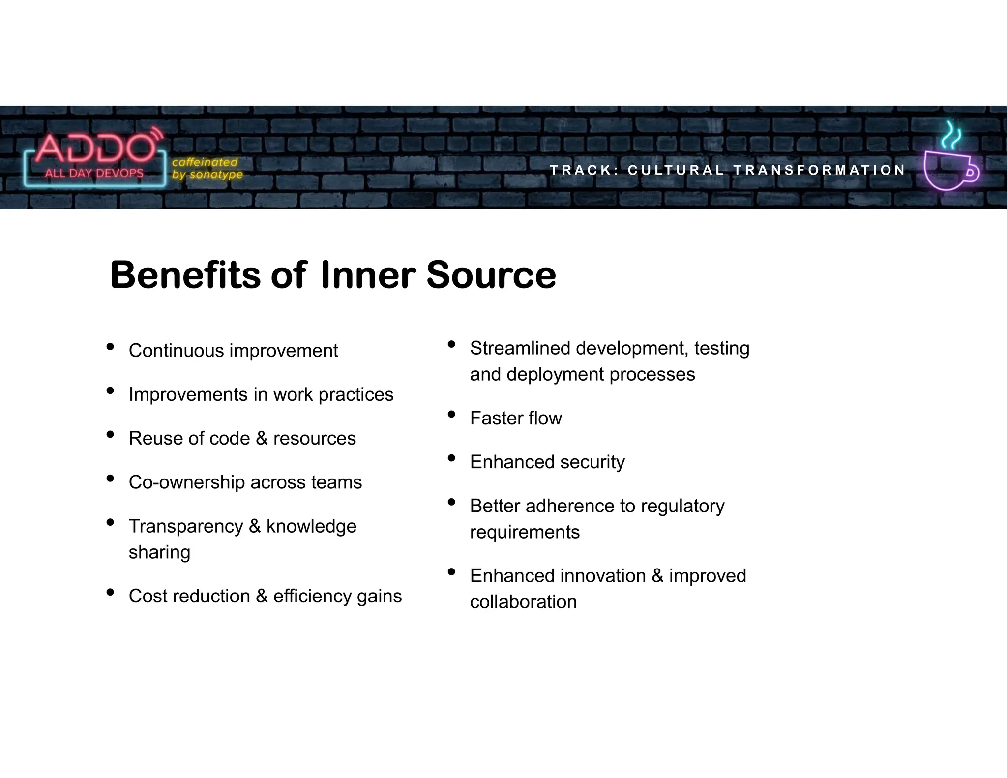 T R A C K : C U LT U R A L T R A N S F O R M AT I O N
• Continuous improvement
• Improvements in work practices
• Reuse of code & resources
• Co-ownership across teams
• Transparency & knowledge
sharing
• Cost reduction & efficiency gains
Benefits of Inner Source
• Streamlined development, testing
and deployment processes
• Faster flow
• Enhanced security
• Better adherence to regulatory
requirements
• Enhanced innovation & improved
collaboration
 