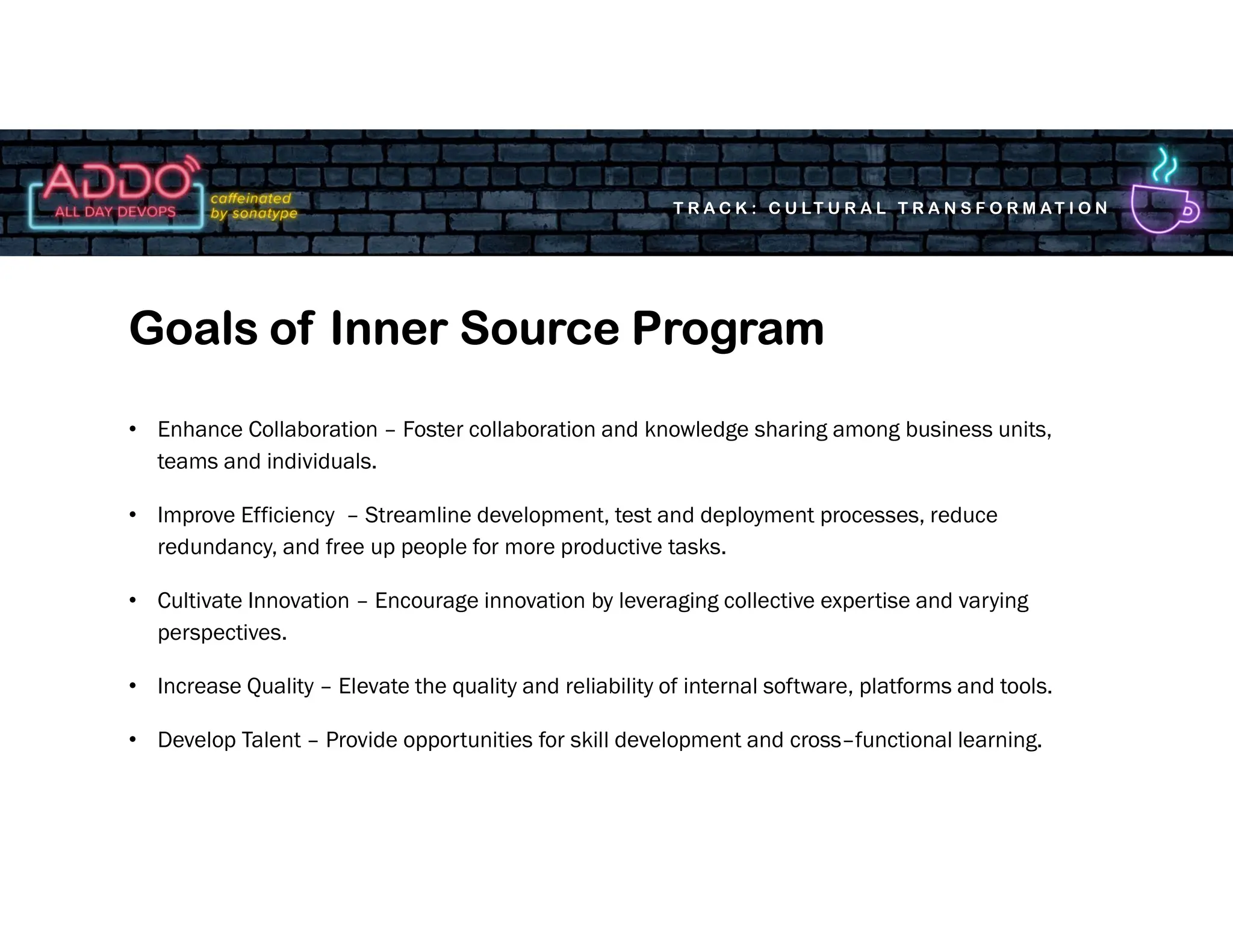 T R A C K : C U LT U R A L T R A N S F O R M AT I O N
• Enhance Collaboration – Foster collaboration and knowledge sharing among business units,
teams and individuals.
• Improve Efficiency – Streamline development, test and deployment processes, reduce
redundancy, and free up people for more productive tasks.
• Cultivate Innovation – Encourage innovation by leveraging collective expertise and varying
perspectives.
• Increase Quality – Elevate the quality and reliability of internal software, platforms and tools.
• Develop Talent – Provide opportunities for skill development and cross–functional learning.
Goals of Inner Source Program
 