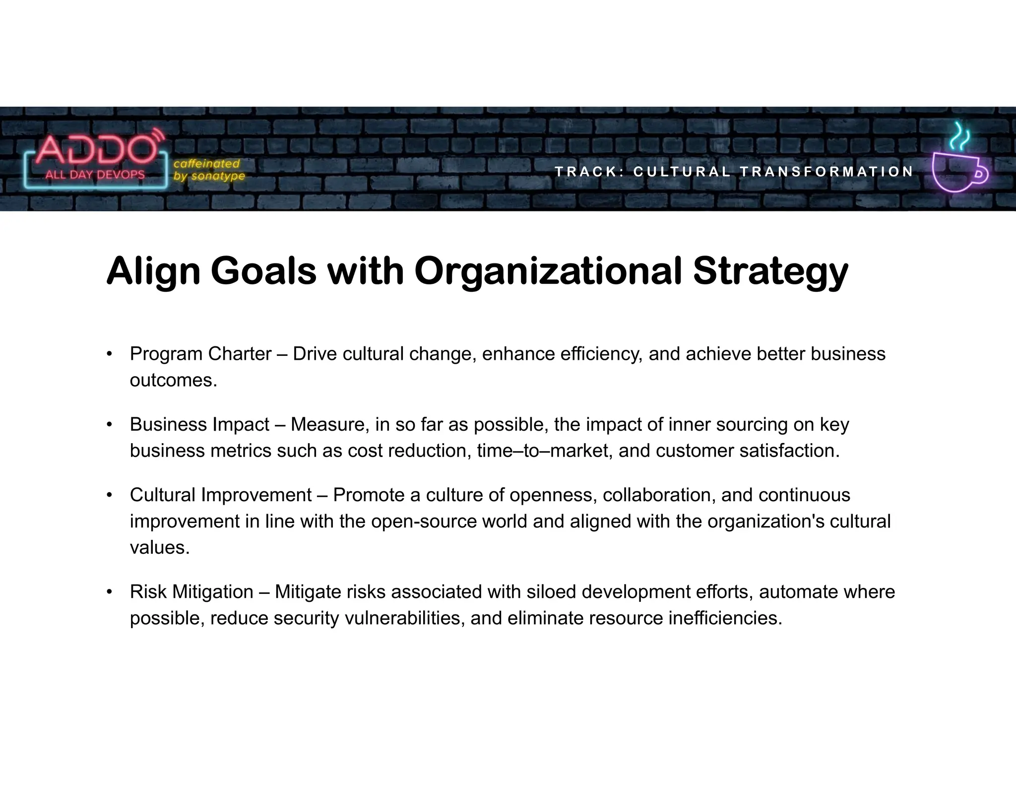 T R A C K : C U LT U R A L T R A N S F O R M AT I O N
• Program Charter – Drive cultural change, enhance efficiency, and achieve better business
outcomes.
• Business Impact – Measure, in so far as possible, the impact of inner sourcing on key
business metrics such as cost reduction, time–to–market, and customer satisfaction.
• Cultural Improvement – Promote a culture of openness, collaboration, and continuous
improvement in line with the open-source world and aligned with the organization's cultural
values.
• Risk Mitigation – Mitigate risks associated with siloed development efforts, automate where
possible, reduce security vulnerabilities, and eliminate resource inefficiencies.
Align Goals with Organizational Strategy
 