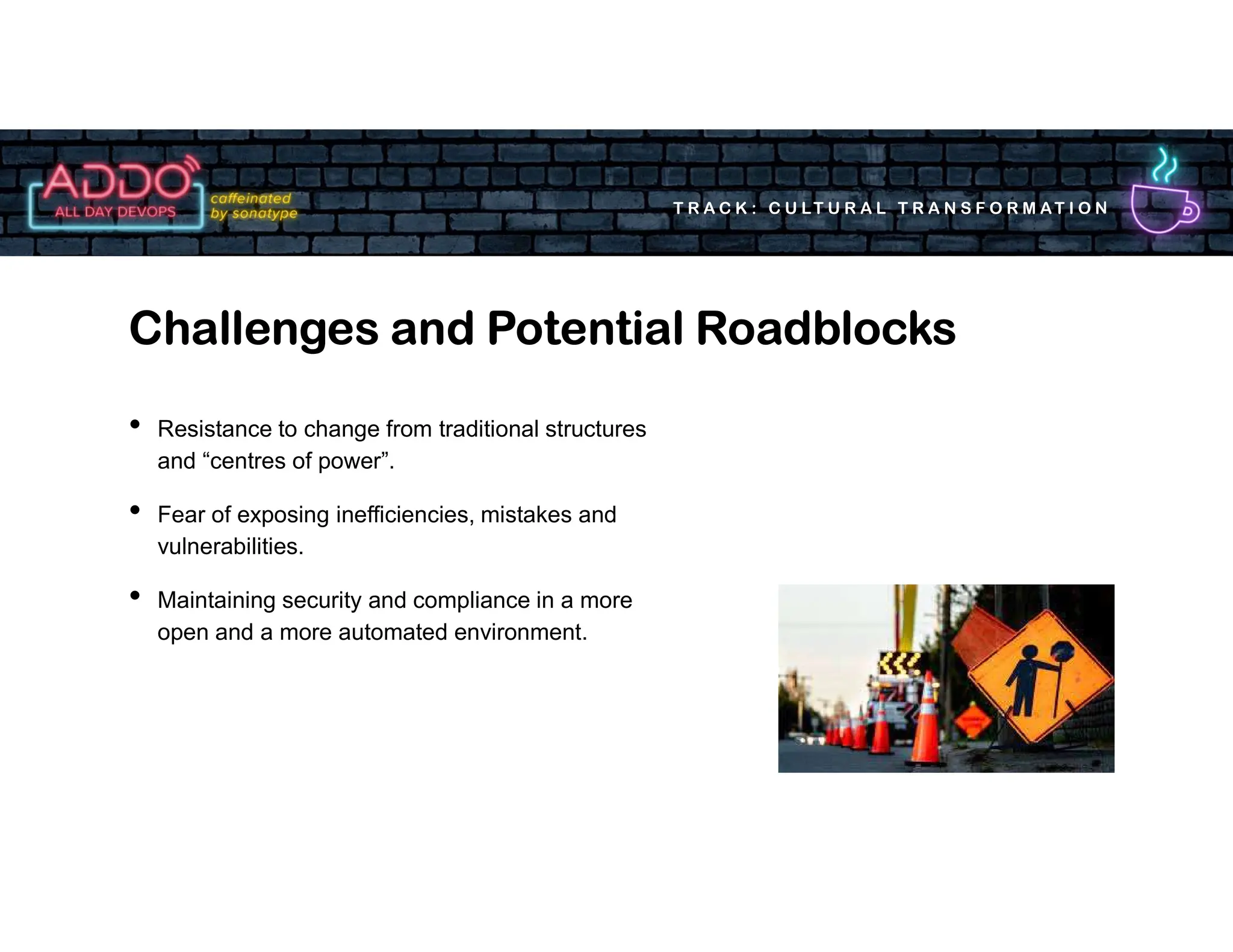 T R A C K : C U LT U R A L T R A N S F O R M AT I O N
• Resistance to change from traditional structures
and “centres of power”.
• Fear of exposing inefficiencies, mistakes and
vulnerabilities.
• Maintaining security and compliance in a more
open and a more automated environment.
Challenges and Potential Roadblocks
 