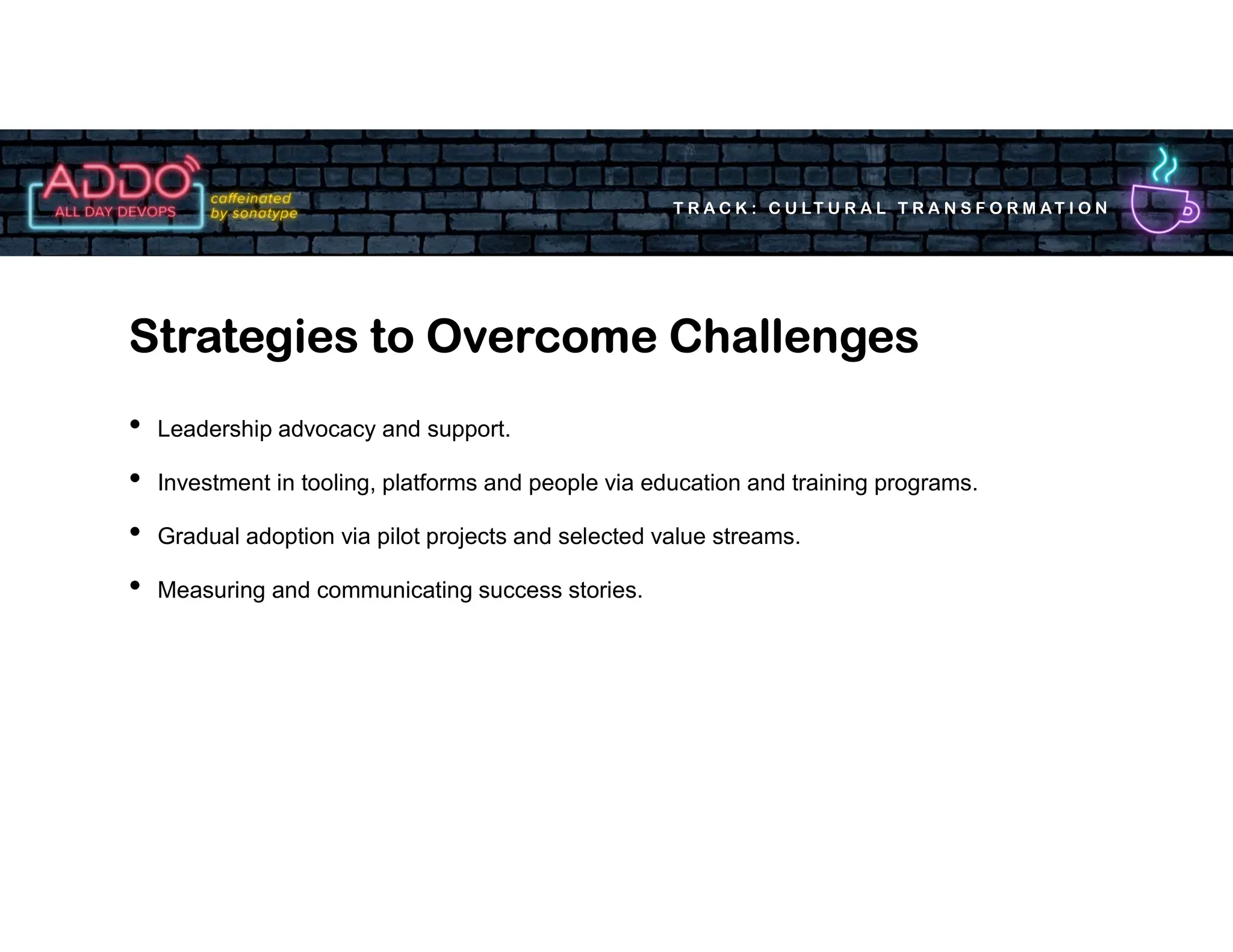 T R A C K : C U LT U R A L T R A N S F O R M AT I O N
• Leadership advocacy and support.
• Investment in tooling, platforms and people via education and training programs.
• Gradual adoption via pilot projects and selected value streams.
• Measuring and communicating success stories.
Strategies to Overcome Challenges
 