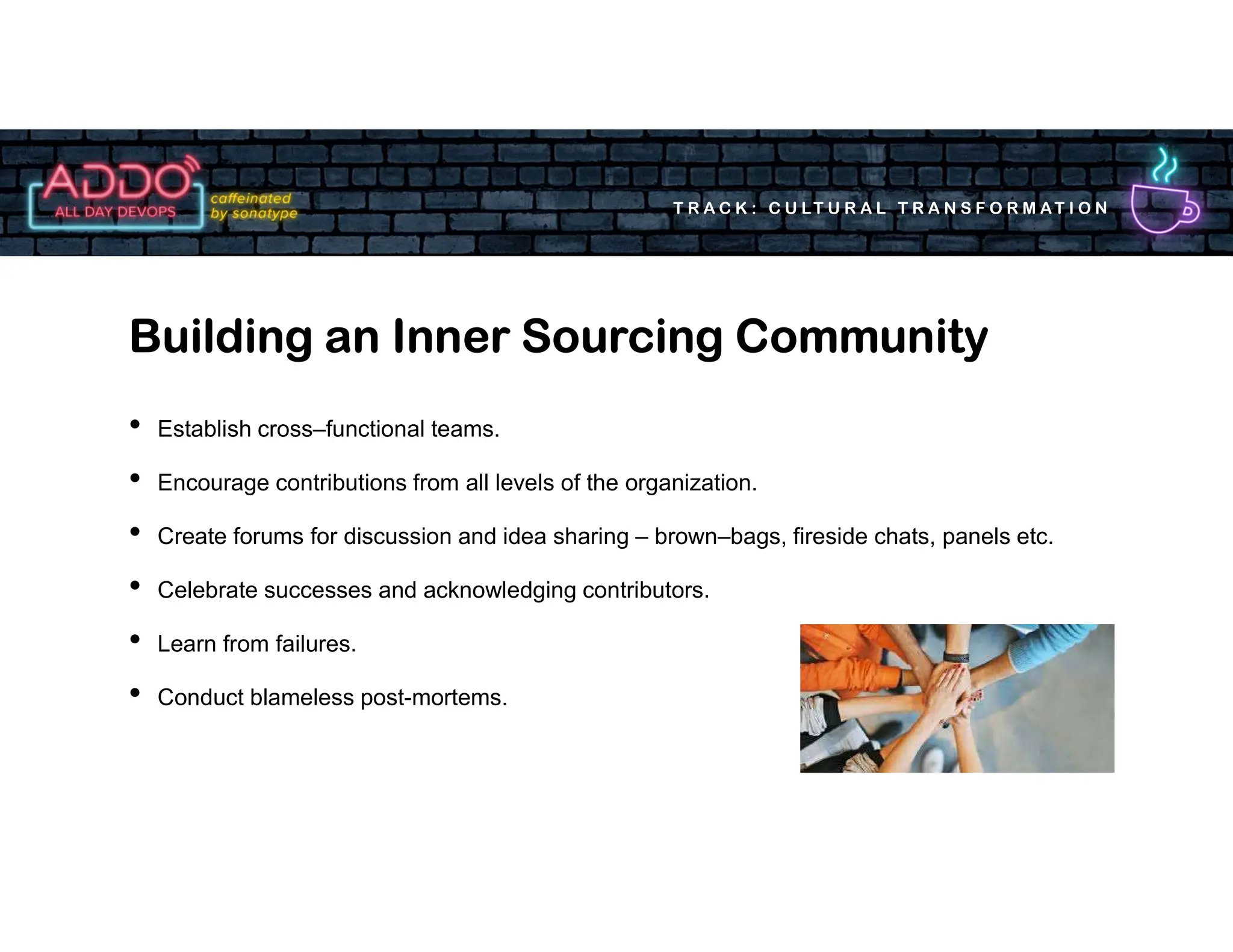 T R A C K : C U LT U R A L T R A N S F O R M AT I O N
• Establish cross–functional teams.
• Encourage contributions from all levels of the organization.
• Create forums for discussion and idea sharing – brown–bags, fireside chats, panels etc.
• Celebrate successes and acknowledging contributors.
• Learn from failures.
• Conduct blameless post-mortems.
Building an Inner Sourcing Community
 