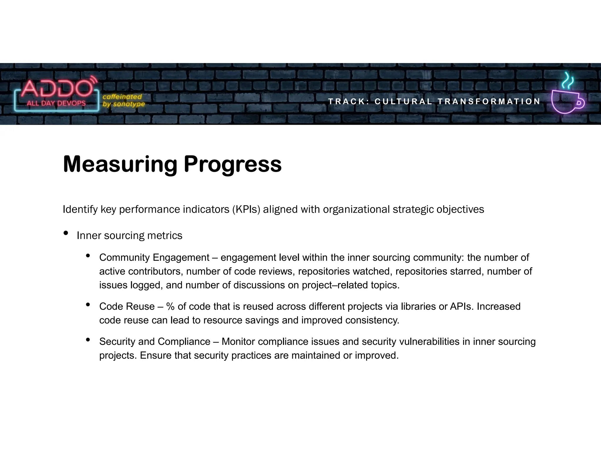 T R A C K : C U LT U R A L T R A N S F O R M AT I O N
Identify key performance indicators (KPIs) aligned with organizational strategic objectives
• Inner sourcing metrics
• Community Engagement – engagement level within the inner sourcing community: the number of
active contributors, number of code reviews, repositories watched, repositories starred, number of
issues logged, and number of discussions on project–related topics.
• Code Reuse – % of code that is reused across different projects via libraries or APIs. Increased
code reuse can lead to resource savings and improved consistency.
• Security and Compliance – Monitor compliance issues and security vulnerabilities in inner sourcing
projects. Ensure that security practices are maintained or improved.
Measuring Progress
 