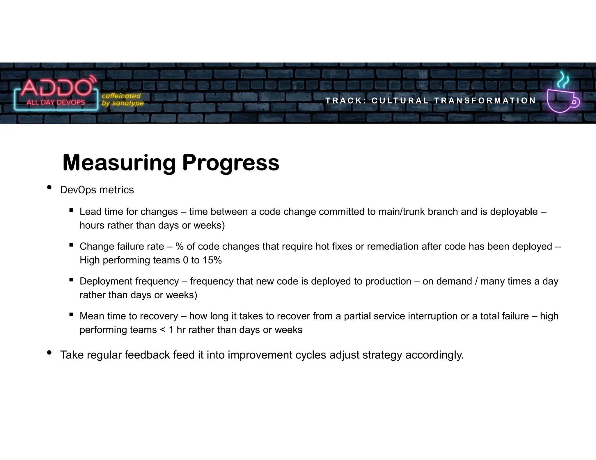T R A C K : C U LT U R A L T R A N S F O R M AT I O N
• DevOps metrics
▪ Lead time for changes – time between a code change committed to main/trunk branch and is deployable –
hours rather than days or weeks)
▪ Change failure rate – % of code changes that require hot fixes or remediation after code has been deployed –
High performing teams 0 to 15%
▪ Deployment frequency – frequency that new code is deployed to production – on demand / many times a day
rather than days or weeks)
▪ Mean time to recovery – how long it takes to recover from a partial service interruption or a total failure – high
performing teams < 1 hr rather than days or weeks
• Take regular feedback feed it into improvement cycles adjust strategy accordingly.
Measuring Progress
 
