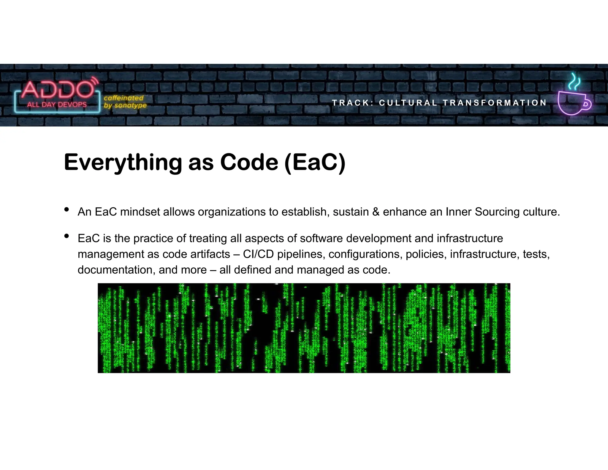 T R A C K : C U LT U R A L T R A N S F O R M AT I O N
• An EaC mindset allows organizations to establish, sustain & enhance an Inner Sourcing culture.
• EaC is the practice of treating all aspects of software development and infrastructure
management as code artifacts – CI/CD pipelines, configurations, policies, infrastructure, tests,
documentation, and more – all defined and managed as code.
Everything as Code (EaC)
 