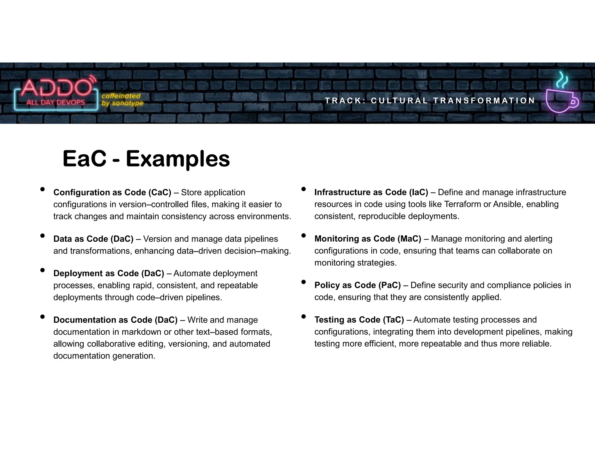 T R A C K : C U LT U R A L T R A N S F O R M AT I O N
• Configuration as Code (CaC) – Store application
configurations in version–controlled files, making it easier to
track changes and maintain consistency across environments.
• Data as Code (DaC) – Version and manage data pipelines
and transformations, enhancing data–driven decision–making.
• Deployment as Code (DaC) – Automate deployment
processes, enabling rapid, consistent, and repeatable
deployments through code–driven pipelines.
• Documentation as Code (DaC) – Write and manage
documentation in markdown or other text–based formats,
allowing collaborative editing, versioning, and automated
documentation generation.
EaC - Examples
• Infrastructure as Code (IaC) – Define and manage infrastructure
resources in code using tools like Terraform or Ansible, enabling
consistent, reproducible deployments.
• Monitoring as Code (MaC) – Manage monitoring and alerting
configurations in code, ensuring that teams can collaborate on
monitoring strategies.
• Policy as Code (PaC) – Define security and compliance policies in
code, ensuring that they are consistently applied.
• Testing as Code (TaC) – Automate testing processes and
configurations, integrating them into development pipelines, making
testing more efficient, more repeatable and thus more reliable.
 