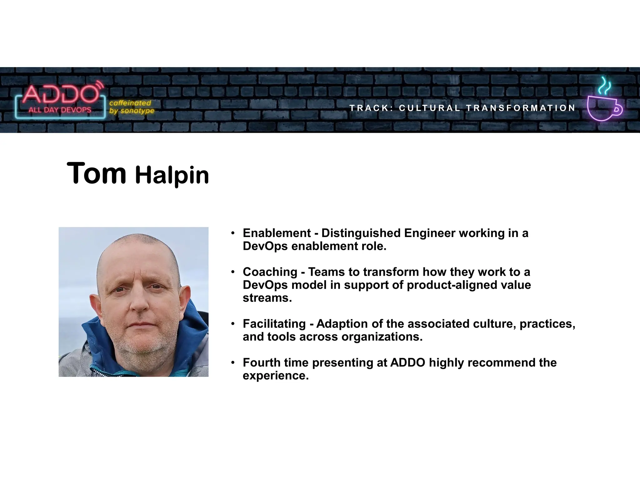 T R A C K : C U LT U R A L T R A N S F O R M AT I O N
Tom Halpin
• Enablement - Distinguished Engineer working in a
DevOps enablement role.
• Coaching - Teams to transform how they work to a
DevOps model in support of product-aligned value
streams.
• Facilitating - Adaption of the associated culture, practices,
and tools across organizations.
• Fourth time presenting at ADDO highly recommend the
experience.
 