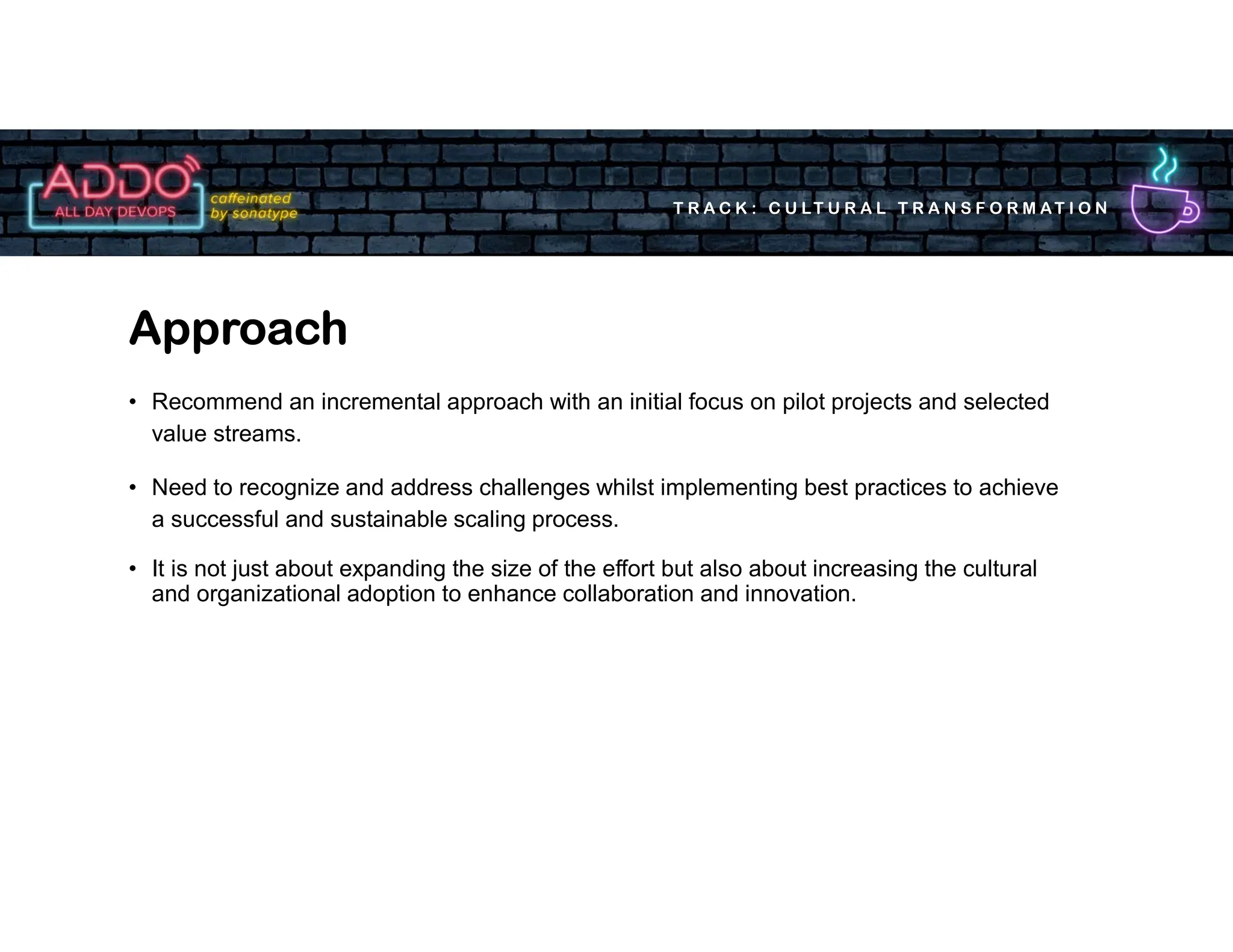 T R A C K : C U LT U R A L T R A N S F O R M AT I O N
• Recommend an incremental approach with an initial focus on pilot projects and selected
value streams.
• Need to recognize and address challenges whilst implementing best practices to achieve
a successful and sustainable scaling process.
• It is not just about expanding the size of the effort but also about increasing the cultural
and organizational adoption to enhance collaboration and innovation.
Approach
 
