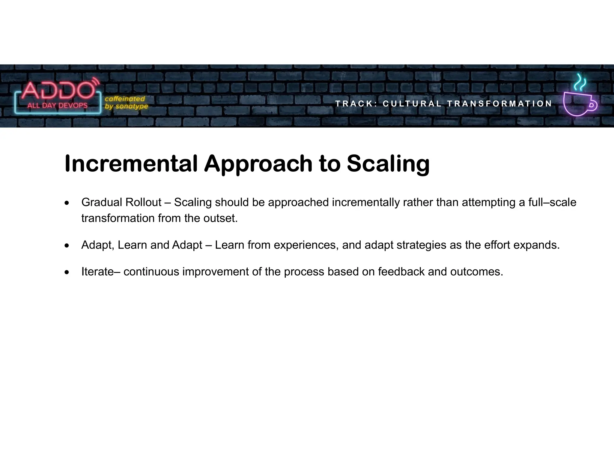T R A C K : C U LT U R A L T R A N S F O R M AT I O N
Incremental Approach to Scaling
 Gradual Rollout – Scaling should be approached incrementally rather than attempting a full–scale
transformation from the outset.
 Adapt, Learn and Adapt – Learn from experiences, and adapt strategies as the effort expands.
 Iterate– continuous improvement of the process based on feedback and outcomes.
 