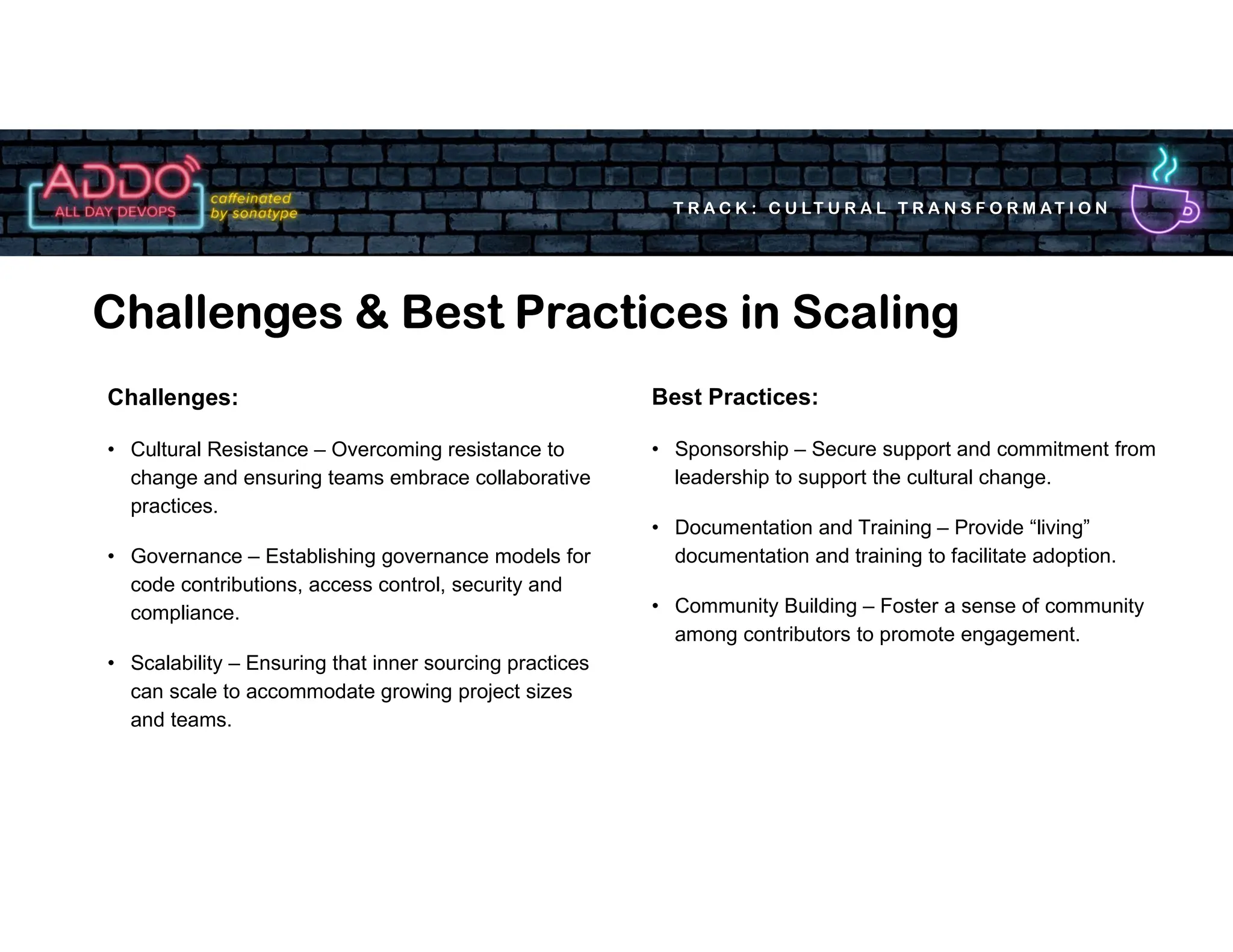 T R A C K : C U LT U R A L T R A N S F O R M AT I O N
Challenges & Best Practices in Scaling
Best Practices:
• Sponsorship – Secure support and commitment from
leadership to support the cultural change.
• Documentation and Training – Provide “living”
documentation and training to facilitate adoption.
• Community Building – Foster a sense of community
among contributors to promote engagement.
Challenges:
• Cultural Resistance – Overcoming resistance to
change and ensuring teams embrace collaborative
practices.
• Governance – Establishing governance models for
code contributions, access control, security and
compliance.
• Scalability – Ensuring that inner sourcing practices
can scale to accommodate growing project sizes
and teams.
 