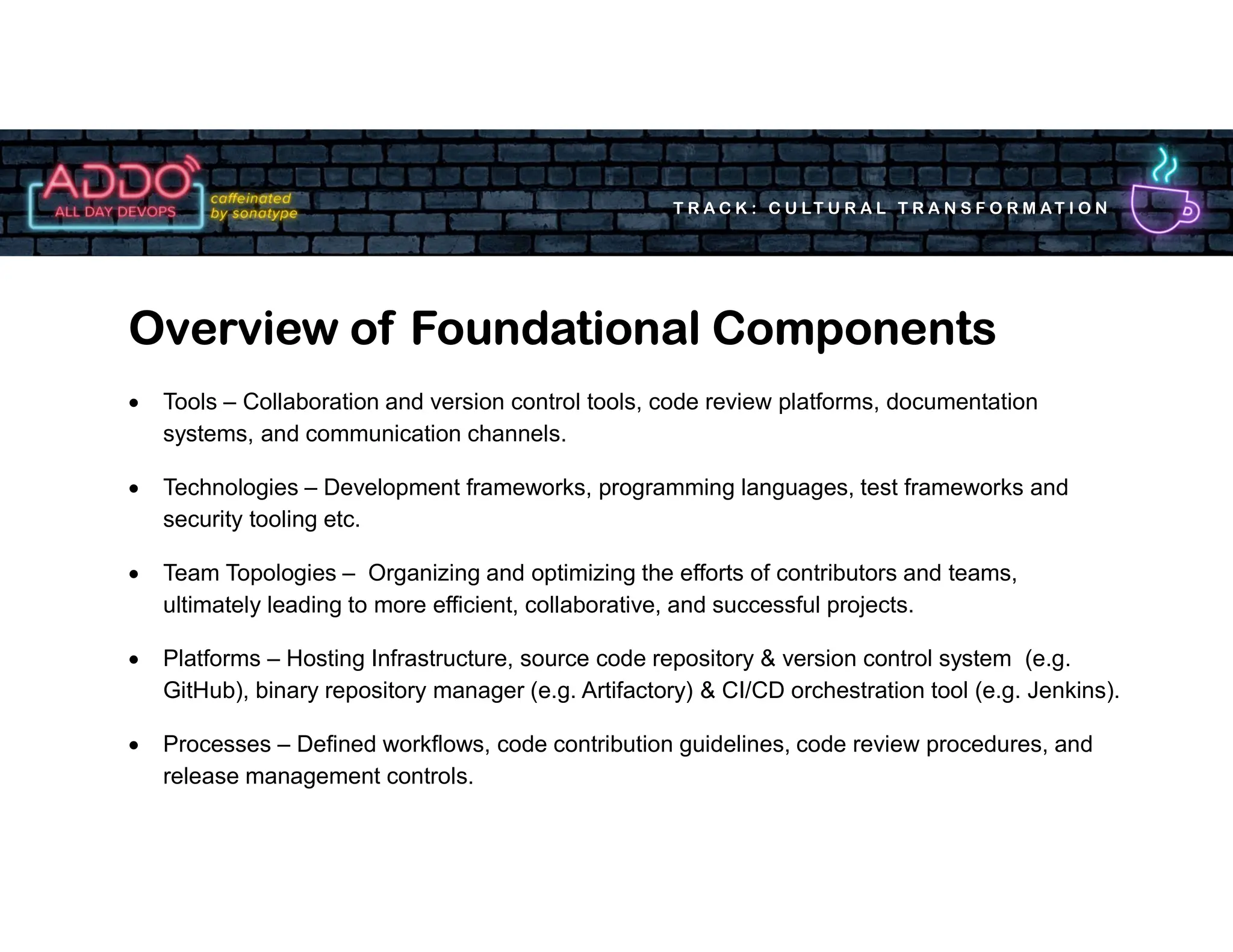 T R A C K : C U LT U R A L T R A N S F O R M AT I O N
 Tools – Collaboration and version control tools, code review platforms, documentation
systems, and communication channels.
 Technologies – Development frameworks, programming languages, test frameworks and
security tooling etc.
 Team Topologies – Organizing and optimizing the efforts of contributors and teams,
ultimately leading to more efficient, collaborative, and successful projects.
 Platforms – Hosting Infrastructure, source code repository & version control system (e.g.
GitHub), binary repository manager (e.g. Artifactory) & CI/CD orchestration tool (e.g. Jenkins).
 Processes – Defined workflows, code contribution guidelines, code review procedures, and
release management controls.
Overview of Foundational Components
 