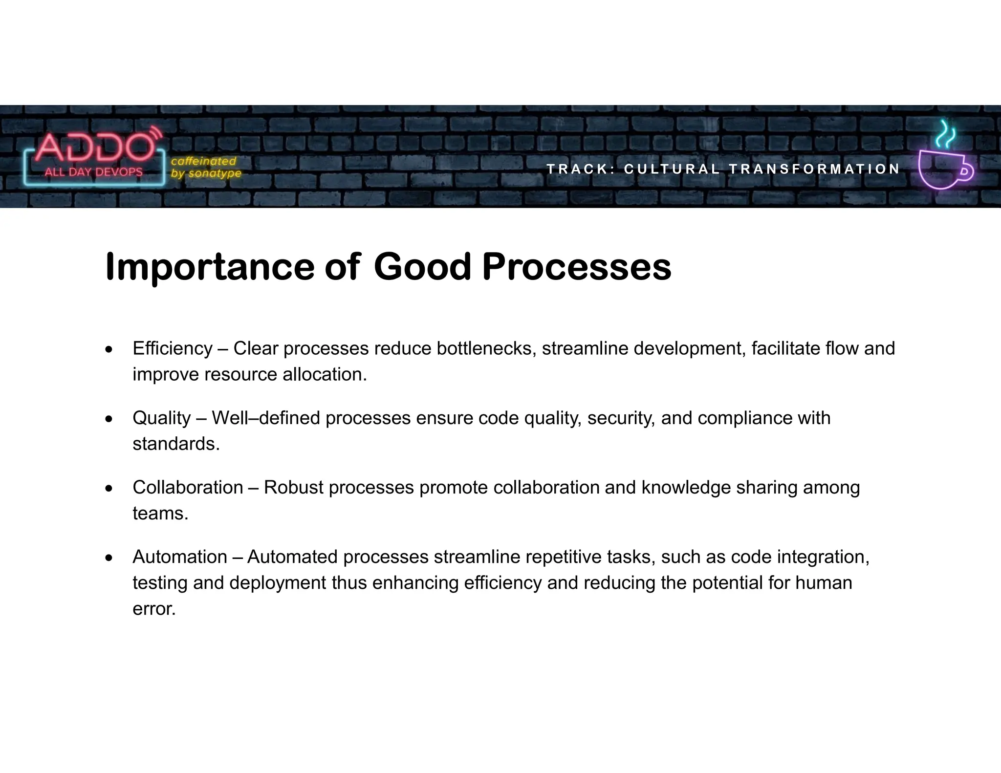 T R A C K : C U LT U R A L T R A N S F O R M AT I O N
 Efficiency – Clear processes reduce bottlenecks, streamline development, facilitate flow and
improve resource allocation.
 Quality – Well–defined processes ensure code quality, security, and compliance with
standards.
 Collaboration – Robust processes promote collaboration and knowledge sharing among
teams.
 Automation – Automated processes streamline repetitive tasks, such as code integration,
testing and deployment thus enhancing efficiency and reducing the potential for human
error.
Importance of Good Processes
 