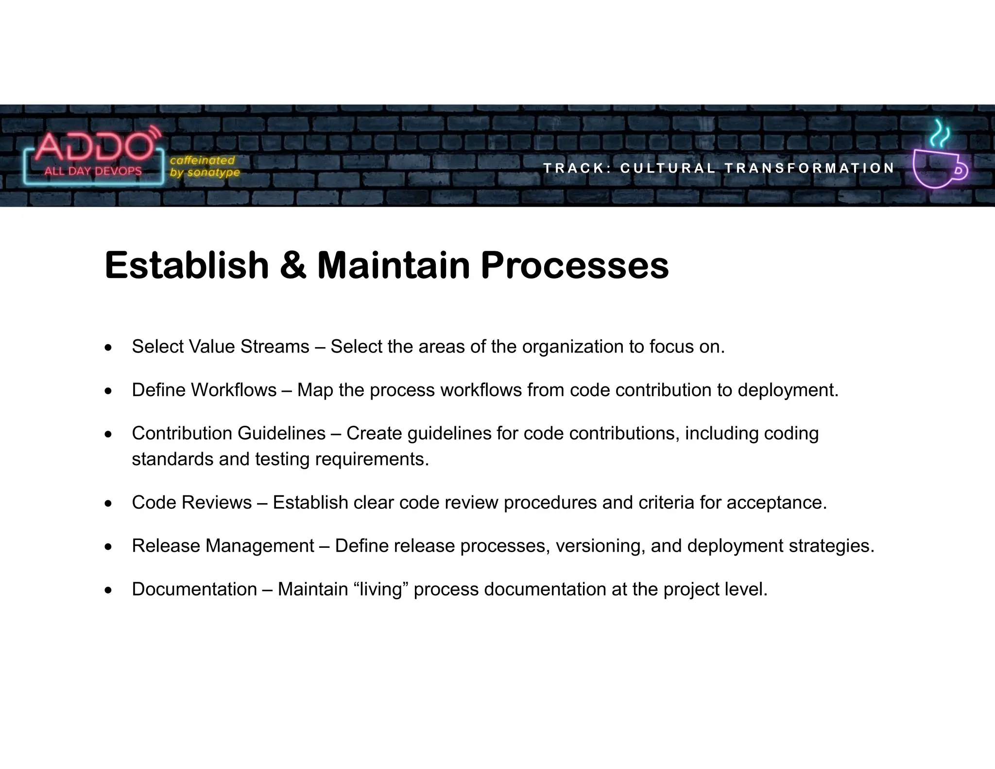 T R A C K : C U LT U R A L T R A N S F O R M AT I O N
 Select Value Streams – Select the areas of the organization to focus on.
 Define Workflows – Map the process workflows from code contribution to deployment.
 Contribution Guidelines – Create guidelines for code contributions, including coding
standards and testing requirements.
 Code Reviews – Establish clear code review procedures and criteria for acceptance.
 Release Management – Define release processes, versioning, and deployment strategies.
 Documentation – Maintain “living” process documentation at the project level.
Establish & Maintain Processes
 
