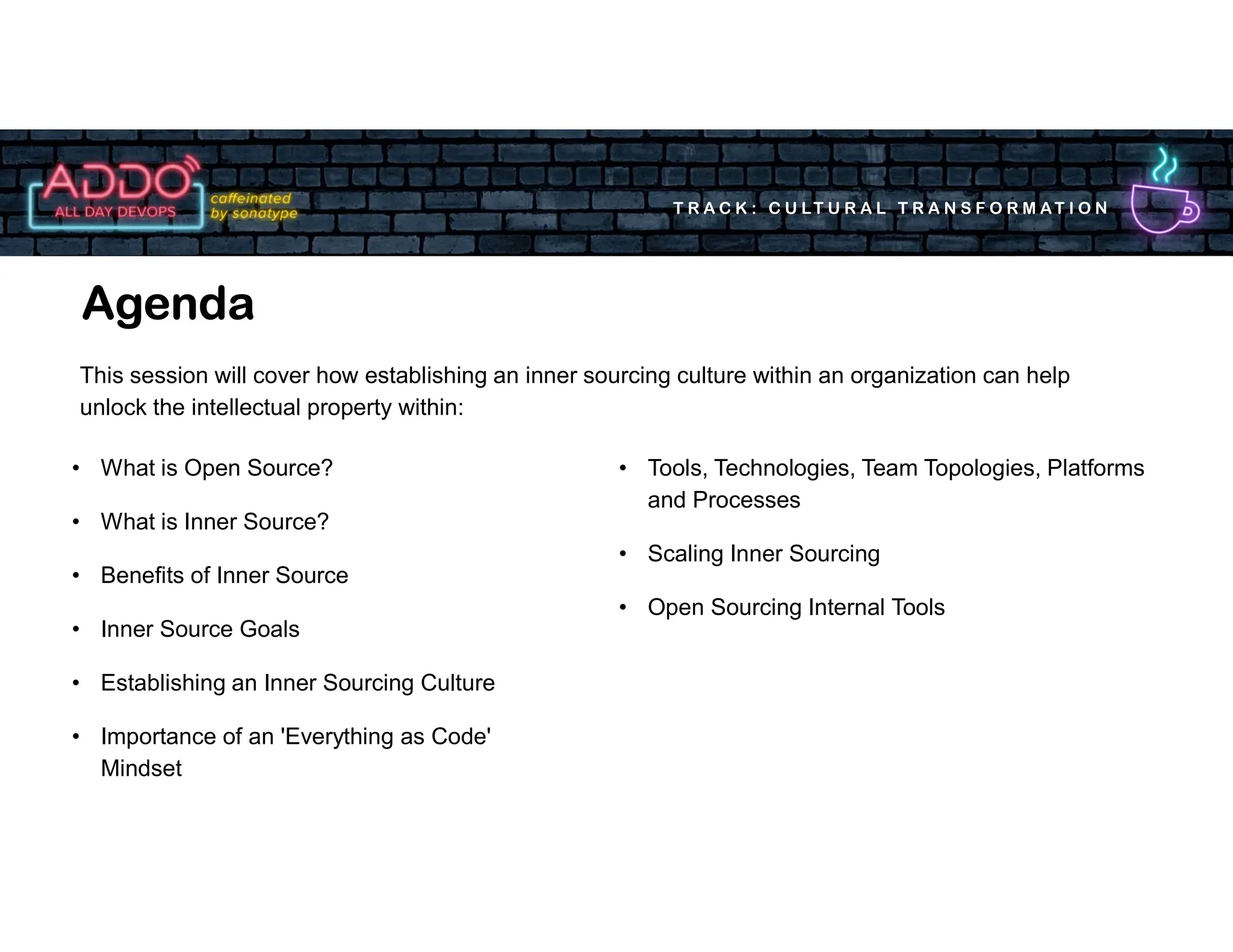 T R A C K : C U LT U R A L T R A N S F O R M AT I O N
Agenda
• Tools, Technologies, Team Topologies, Platforms
and Processes
• Scaling Inner Sourcing
• Open Sourcing Internal Tools
• What is Open Source?
• What is Inner Source?
• Benefits of Inner Source
• Inner Source Goals
• Establishing an Inner Sourcing Culture
• Importance of an 'Everything as Code'
Mindset
This session will cover how establishing an inner sourcing culture within an organization can help
unlock the intellectual property within:
 