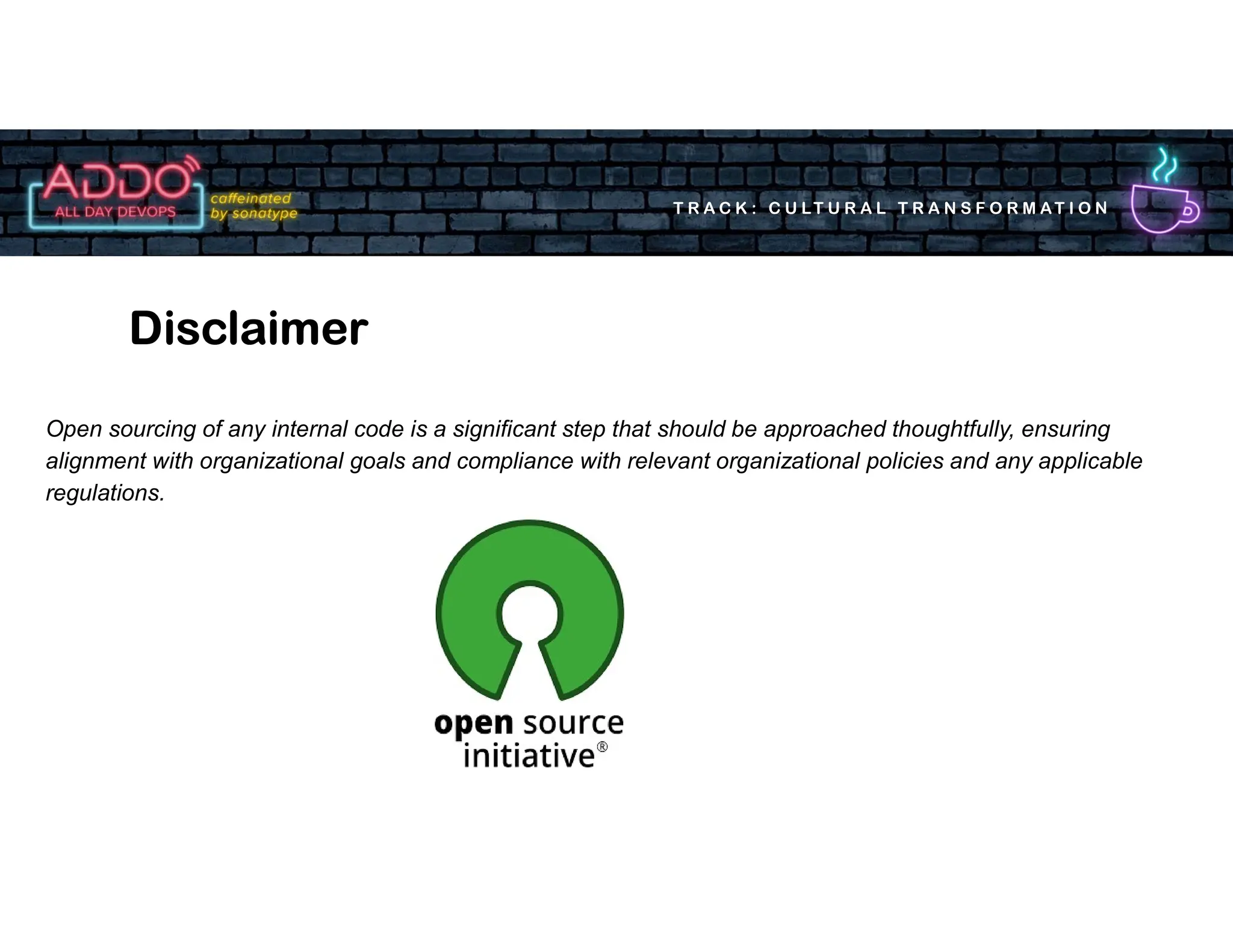 T R A C K : C U LT U R A L T R A N S F O R M AT I O N
Open sourcing of any internal code is a significant step that should be approached thoughtfully, ensuring
alignment with organizational goals and compliance with relevant organizational policies and any applicable
regulations.
Disclaimer
 