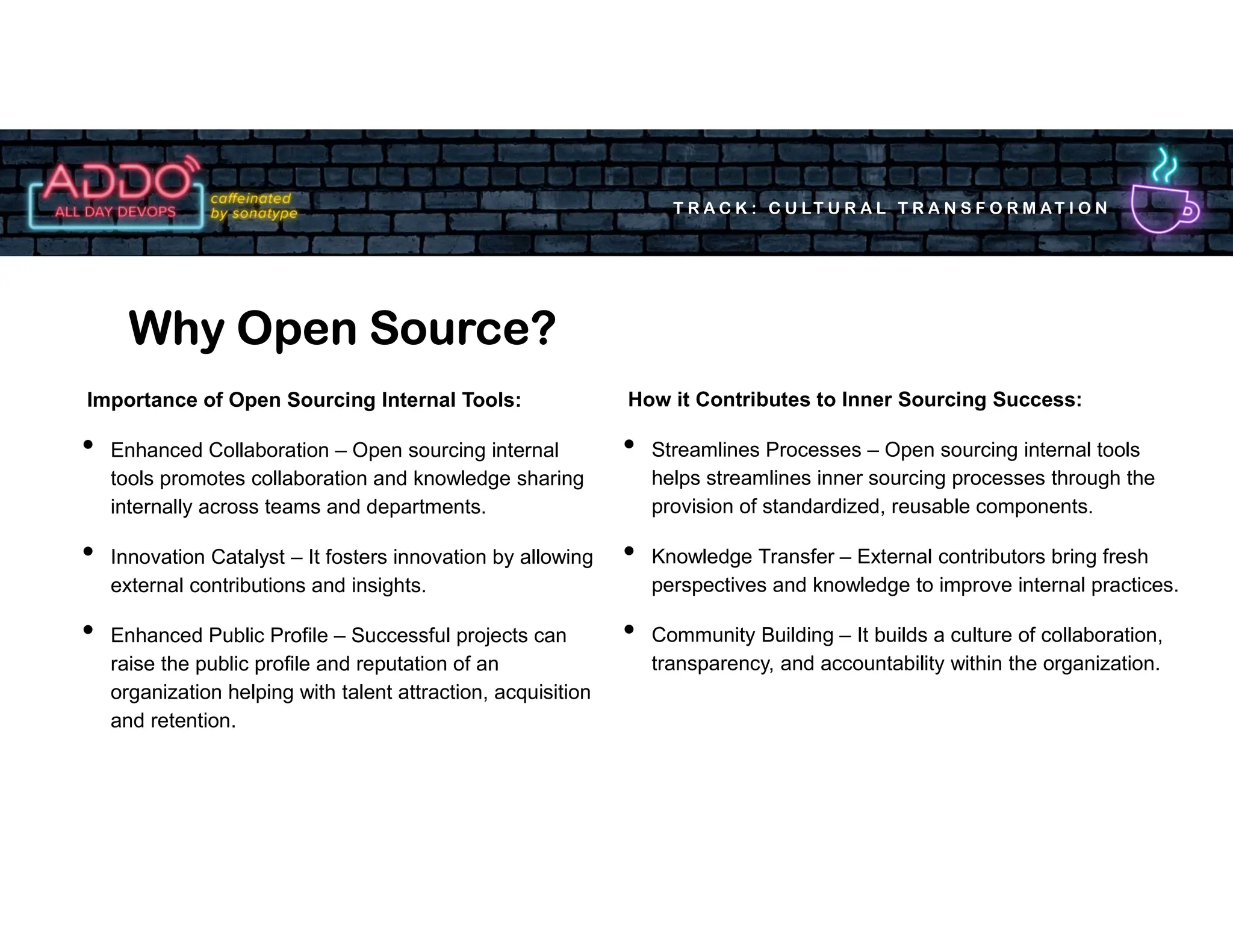 T R A C K : C U LT U R A L T R A N S F O R M AT I O N
Importance of Open Sourcing Internal Tools:
• Enhanced Collaboration – Open sourcing internal
tools promotes collaboration and knowledge sharing
internally across teams and departments.
• Innovation Catalyst – It fosters innovation by allowing
external contributions and insights.
• Enhanced Public Profile – Successful projects can
raise the public profile and reputation of an
organization helping with talent attraction, acquisition
and retention.
Why Open Source?
How it Contributes to Inner Sourcing Success:
• Streamlines Processes – Open sourcing internal tools
helps streamlines inner sourcing processes through the
provision of standardized, reusable components.
• Knowledge Transfer – External contributors bring fresh
perspectives and knowledge to improve internal practices.
• Community Building – It builds a culture of collaboration,
transparency, and accountability within the organization.
 