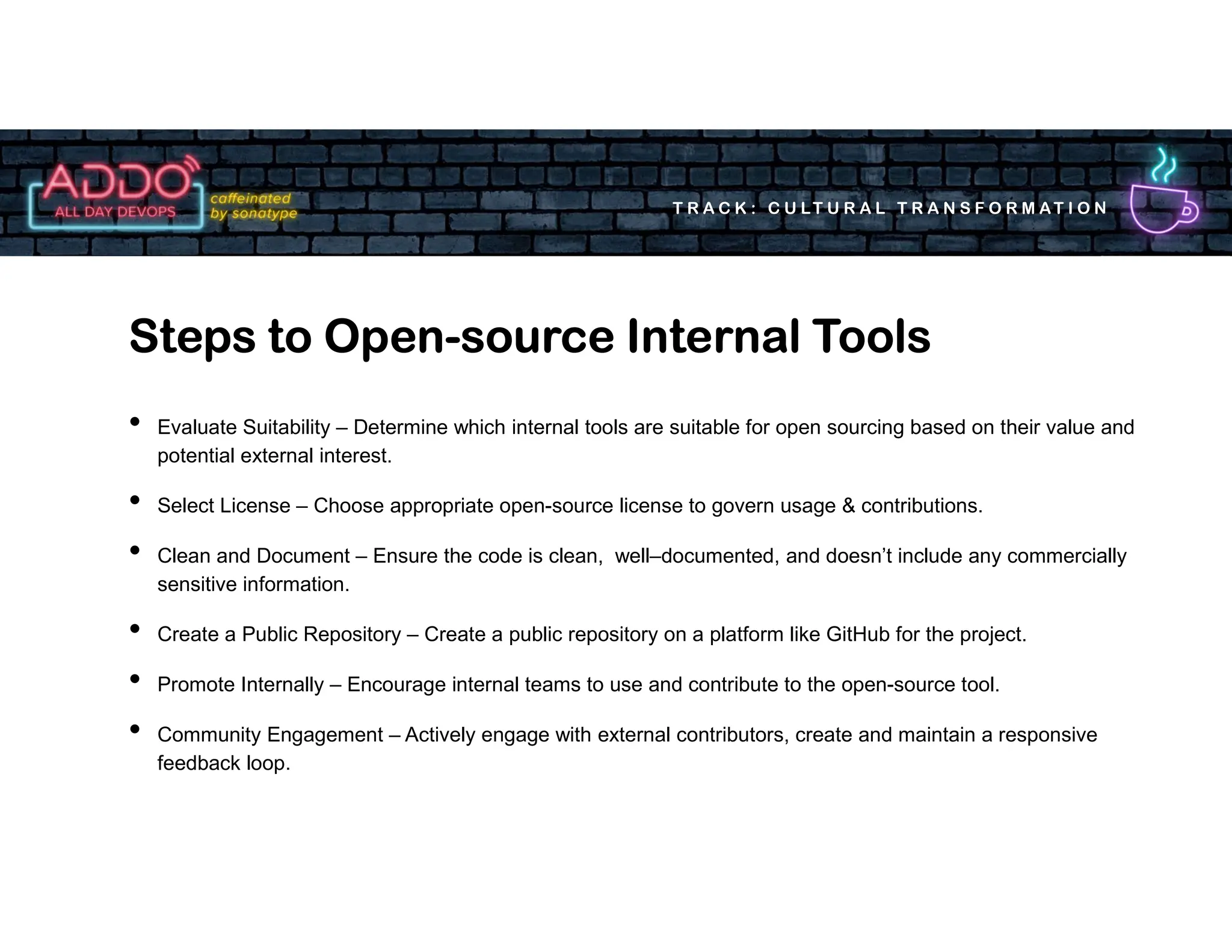 T R A C K : C U LT U R A L T R A N S F O R M AT I O N
• Evaluate Suitability – Determine which internal tools are suitable for open sourcing based on their value and
potential external interest.
• Select License – Choose appropriate open-source license to govern usage & contributions.
• Clean and Document – Ensure the code is clean, well–documented, and doesn’t include any commercially
sensitive information.
• Create a Public Repository – Create a public repository on a platform like GitHub for the project.
• Promote Internally – Encourage internal teams to use and contribute to the open-source tool.
• Community Engagement – Actively engage with external contributors, create and maintain a responsive
feedback loop.
Steps to Open-source Internal Tools
 