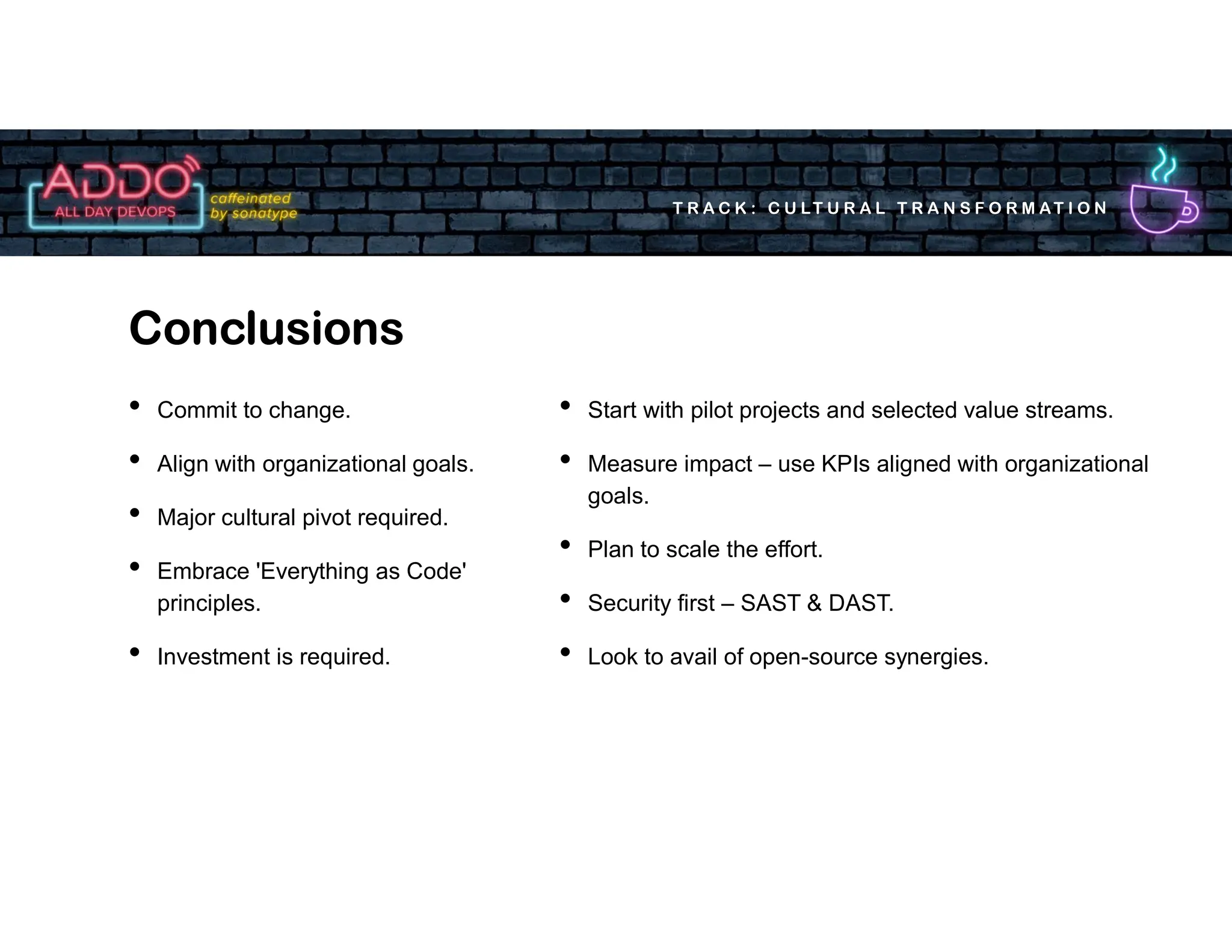 T R A C K : C U LT U R A L T R A N S F O R M AT I O N
• Commit to change.
• Align with organizational goals.
• Major cultural pivot required.
• Embrace 'Everything as Code'
principles.
• Investment is required.
Conclusions
• Start with pilot projects and selected value streams.
• Measure impact – use KPIs aligned with organizational
goals.
• Plan to scale the effort.
• Security first – SAST & DAST.
• Look to avail of open-source synergies.
 