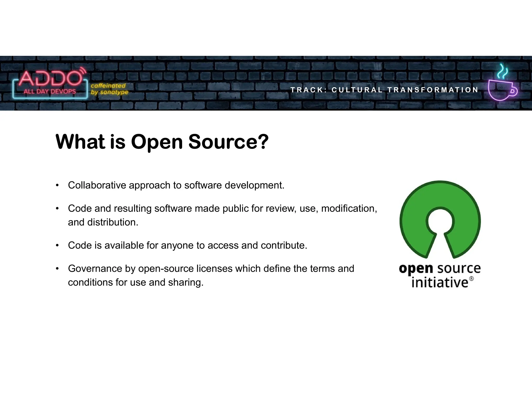 T R A C K : C U LT U R A L T R A N S F O R M AT I O N
• Collaborative approach to software development.
• Code and resulting software made public for review, use, modification,
and distribution.
• Code is available for anyone to access and contribute.
• Governance by open-source licenses which define the terms and
conditions for use and sharing.
What is Open Source?
 