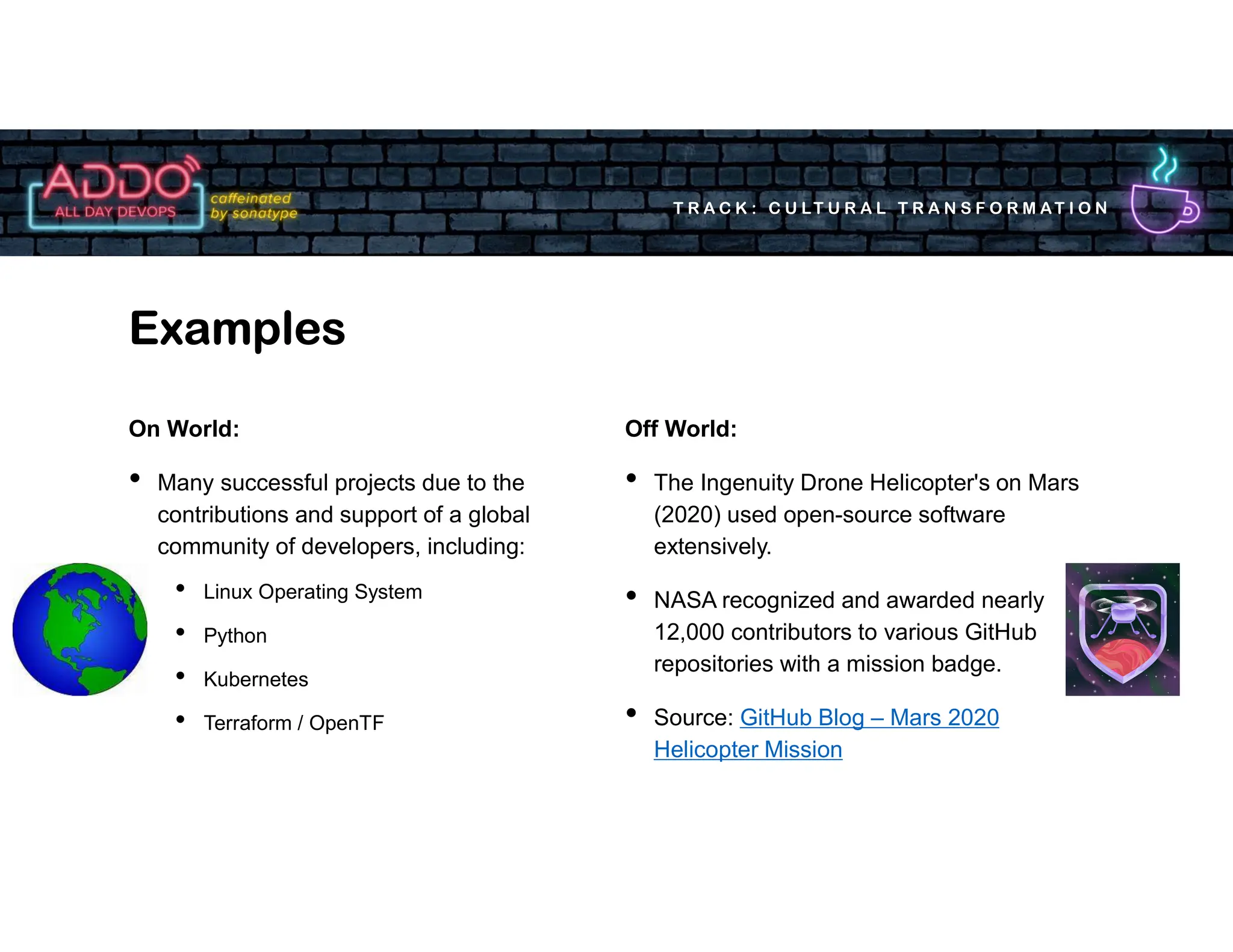 T R A C K : C U LT U R A L T R A N S F O R M AT I O N
On World:
• Many successful projects due to the
contributions and support of a global
community of developers, including:
• Linux Operating System
• Python
• Kubernetes
• Terraform / OpenTF
Examples
Off World:
• The Ingenuity Drone Helicopter's on Mars
(2020) used open-source software
extensively.
• NASA recognized and awarded nearly
12,000 contributors to various GitHub
repositories with a mission badge.
• Source: GitHub Blog – Mars 2020
Helicopter Mission
 
