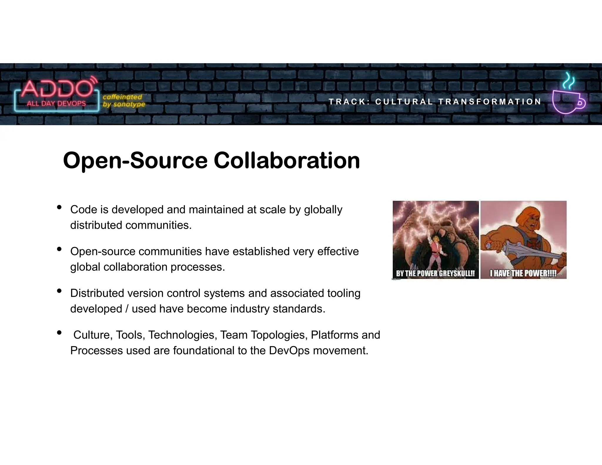 T R A C K : C U LT U R A L T R A N S F O R M AT I O N
• Code is developed and maintained at scale by globally
distributed communities.
• Open-source communities have established very effective
global collaboration processes.
• Distributed version control systems and associated tooling
developed / used have become industry standards.
• Culture, Tools, Technologies, Team Topologies, Platforms and
Processes used are foundational to the DevOps movement.
Open-Source Collaboration
 