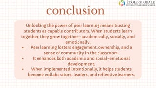 Unlocking the power of peer learning means trusting
students as capable contributors. When students learn
together, they grow together—academically, socially, and
emotionally.
Peer learning fosters engagement, ownership, and a
sense of community in the classroom.
It enhances both academic and social-emotional
development.
When implemented intentionally, it helps students
become collaborators, leaders, and reflective learners.
conclusion
 