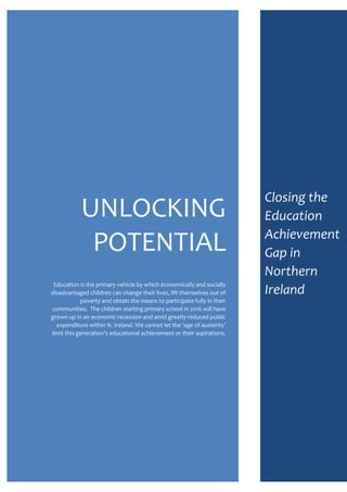 UNLOCKING
POTENTIAL
Education is the primary vehicle by which economically and socially
disadvantaged children can change their lives, lift themselves out of
poverty and obtain the means to participate fully in their
communities. The children starting primary school in 2016 will have
grown up in an economic recession and amid greatly reduced public
expenditure within N. Ireland. We cannot let the ‘age of austerity’
limit this generation’s educational achievement or their aspirations.
Closing the
Education
Achievement
Gap in
Northern
Ireland
 