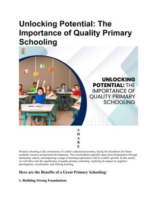 Unlocking Potential: The
Importance of Quality Primary
Schooling
S
H
A
R
E
Primary schooling is the cornerstone of a child’s educational journey, laying the foundation for future
academic success and personal development. This crucial phase typically spans from kindergarten through
elementary school, encompassing a range of learning experiences vital to a child’s growth. In this article,
we will delve into the significance of quality primary schooling, exploring its impact on cognitive
development, socialization, and lifelong learning.
Here are the Benefits of a Great Primary Schooling:
1. Building Strong Foundations
 