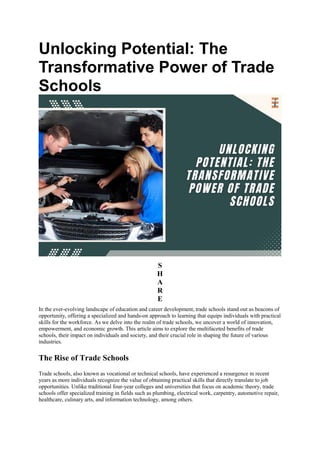 Unlocking Potential: The
Transformative Power of Trade
Schools
S
H
A
R
E
In the ever-evolving landscape of education and career development, trade schools stand out as beacons of
opportunity, offering a specialized and hands-on approach to learning that equips individuals with practical
skills for the workforce. As we delve into the realm of trade schools, we uncover a world of innovation,
empowerment, and economic growth. This article aims to explore the multifaceted benefits of trade
schools, their impact on individuals and society, and their crucial role in shaping the future of various
industries.
The Rise of Trade Schools
Trade schools, also known as vocational or technical schools, have experienced a resurgence in recent
years as more individuals recognize the value of obtaining practical skills that directly translate to job
opportunities. Unlike traditional four-year colleges and universities that focus on academic theory, trade
schools offer specialized training in fields such as plumbing, electrical work, carpentry, automotive repair,
healthcare, culinary arts, and information technology, among others.
 