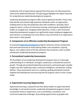 Leadership, 91% of organizations reported that they were not fully prepared to
meet future leadership demands. This glaring gap highlights the urgent necessity
for comprehensive leadership development programs.
Leadership development programs offer several significant benefits. Firstly, they
help identify and cultivate high-potential individuals within an organization,
enabling them to step into leadership roles with confidence. Secondly, these
programs foster a culture of continuous learning, enhancing the adaptability of
leaders to navigate ever-changing market dynamics. Finally, a well-structured
leadership development program can significantly impact employee engagement
and retention, as employees are more likely to stay committed to an organization
that invests in their growth.
II. Components of an Effective Leadership Development Program
A successful leadership development program comprises various components
that work harmoniously to mold aspiring leaders into competent, inspiring
figures. Let's explore some of the key elements that constitute a well-rounded
and dynamic leadership development program:
1. Personalized Leadership Assessments
The foundation of any leadership development program rests on a thorough
understanding of an individual's strengths, weaknesses, and potential areas for
growth. Through personalized leadership assessments, participants gain valuable
insights into their leadership styles, emotional intelligence, and decision-making
abilities. These assessments serve as a roadmap, guiding participants towards
targeted skill development and ensuring that the program caters to their unique
needs.
2. Experiential Learning Opportunities
Experiential learning is a powerful tool that allows leaders to apply theoretical
knowledge in real-world scenarios. Leadership development programs should
incorporate hands-on experiences, such as workshops, simulations, and
immersive leadership challenges. By providing opportunities to grapple with
 