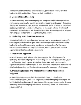 complex situations and make critical decisions, participants develop practical
leadership skills and build confidence in their capabilities.
3. Mentorship and Coaching
Effective leadership development programs pair participants with experienced
mentors and coaches who provide personalized guidance and support throughout
the journey. Mentorship and coaching relationships foster a culture of continuous
feedback, enabling leaders to identify areas of improvement and develop self-
awareness. Studies have shown that employees who receive regular coaching are
more engaged and perform at a significantly higher level.
4. Leadership Workshops and Seminars
Conducting leadership workshops and seminars led by industry experts can offer
valuable perspectives and insights. These events expose participants to diverse
leadership philosophies, emerging trends, and best practices. Furthermore,
workshops facilitate networking opportunities, encouraging leaders to share
experiences and collaborate across domains.
5. Data-Driven Approach
A data-driven approach is imperative for measuring the effectiveness of a
leadership development program. By collecting and analyzing relevant data, such
as performance metrics, employee satisfaction scores, and retention rates,
organizations can assess the impact of their initiatives. This enables them to make
data-backed decisions and fine-tune the program for maximum effectiveness.
III. Measuring Success: The Impact of Leadership Development
Programs
As organizations continue to invest substantial resources in leadership
development programs, they seek tangible evidence of the program's impact on
both individuals and the overall organization. Measuring the success of a dynamic
leadership development program involves evaluating several key performance
indicators (KPIs):
 