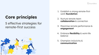 5 effective strategies for
remote-ﬁrst success
Core principles
1. Establish a strong remote-ﬁrst
work foundation
2. Nurture remote team
collaboration & connection
3. Maximise remote performance &
engagement
4. Embrace ﬂexibility & work-life
balance
5. Champion inclusivity &
communication
 