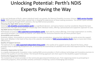 Unlocking Potential: Perth’s NDIS
Experts Paving the Way
In the vast landscape of Perth, where individual needs vary greatly, the National Disability Insurance Scheme (NDIS service Provider
Perth). NDIS service providers play a pivotal role in shaping the experiences of those seeking assistance. This article is your ultimate
guide to navigating through Perth’s pioneers, the top NDIS service providers.
Choosing the Right NDIS Service Provider
Selecting ndis disability accommodation perth is a significant decision, and various factors must be considered. Beyond the basic
requirements, the right service provider should align with individual needs, offering a personalized and supportive approach to care.
Top NDIS Service Providers in Perth
Perth boasts an array of ndis supported accommodation perth, each with its unique offerings. From large organizations to smaller,
specialized providers, the choices are diverse. Let’s delve into the distinctive features that set these pioneers apart.
Accessibility and Location
Proximity matters. Accessibility to service providers is a key consideration, ensuring that individuals can easily access the support
they need. Whether in the heart of the city or the suburbs, the location of NDIS accommodation Perth plays a crucial role in their
effectiveness.
Quality of Support Services
The hallmark of a top ndis supported independent living perth is the quality of its support services. Beyond the basics, these
providers excel in delivering exceptional care, as echoed by the testimonials of satisfied clients who have experienced life-changing
support.
Innovative Approaches to Care
In a rapidly evolving world, innovation is key. Leading NDIS service providers in Perth embrace technology and innovative practices to
enhance the quality of care they deliver. This forward-thinking approach sets them apart in the disability support landscape.
Community Engagement Initiatives
The involvement of service providers in the community goes beyond individual care. From organizing events to participating in
community programs, these providers actively contribute to fostering a sense of belonging and inclusion.
 