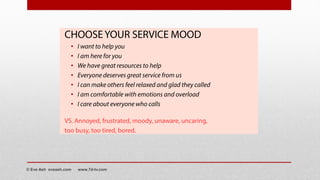 CHOOSE YOUR SERVICE MOOD
• I want to help you
• I am here for you
• We have great resources to help
• Everyone deserves great service from us
• I can make others feel relaxed and glad they called
• I am comfortable with emotions and overload
• I care about everyone who calls
VS. Annoyed, frustrated, moody, unaware, uncaring,
too busy, too tired, bored.
© Eve Ash eveash.com www.7d-tv.com
 