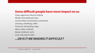 Some difficult people have more impact on us
Angry, aggressive, abusive, bullying
Moody, tired, depressed, teary
Uncommitted, unmotivated, uninterested
Uncaring, unthinking, selfish
Possessive, demanding, clingy
Mean, unfair, unethical
Biased, intolerant, racist
Loud, rude, doesn’t listen
...OR IS IT ME MAKING IT DIFFICULT?
© Eve Ash eveash.com www.7d-tv.com
 