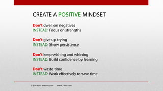 CREATE A POSITIVE MINDSET
Don't dwell on negatives
INSTEAD: Focus on strengths
Don't give up trying
INSTEAD: Show persistence
Don't keep wishing and whining
INSTEAD: Build confidence by learning
Don't waste time
INSTEAD: Work effectively to save time
© Eve Ash eveash.com www.7d-tv.com
 